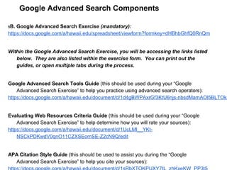 Google Advanced Search Components
5B. Google Advanced Search Exercise (mandatory):
https://docs.google.com/a/hawaii.edu/spreadsheet/viewform?formkey=dHBhbGhfQ0RnQm
Within the Google Advanced Search Exercise, you will be accessing the links listed
below. They are also listed within the exercise form. You can print out the
guides, or open multiple tabs during the process.
Google Advanced Search Tools Guide (this should be used during your “Google
Advanced Search Exercise” to help you practice using advanced search operators):
https://docs.google.com/a/hawaii.edu/document/d/1d4gBWPAxrGf3KtU6njs-nbsdMamAOl5BLTOk5
Evaluating Web Resources Criteria Guide (this should be used during your “Google
Advanced Search Exercise” to help determine how you will rate your sources):
https://docs.google.com/a/hawaii.edu/document/d/1UcLMl__YKt-
NSCkPDKwdV0qnO11CZXSEomSE-Z2cN9Q/edit
APA Citation Style Guide (this should be used to assist you during the “Google
Advanced Search Exercise” to help you cite your sources):
 