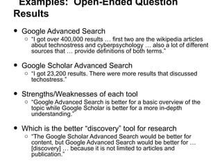 Examples: Open-Ended Question
Results
• Google Advanced Search
o “I got over 400,000 results … first two are the wikipedia articles
about technostress and cyberpsychology … also a lot of different
sources that … provide definitions of both terms.”
• Google Scholar Advanced Search
o “I got 23,200 results. There were more results that discussed
techostress.”
• Strengths/Weaknesses of each tool
o “Google Advanced Search is better for a basic overview of the
topic while Google Scholar is better for a more in-depth
understanding.”
• Which is the better “discovery” tool for research
o “The Google Scholar Advanced Search would be better for
content, but Google Advanced Search would be better for …
[discovery] … because it is not limited to articles and
publication.”
 