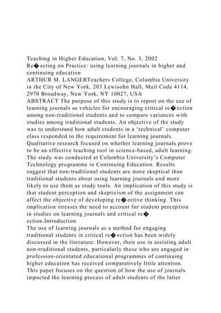 Teaching in Higher Education, Vol. 7, No. 3, 2002
Re� ecting on Practice: using learning journals in higher and
continuing education
ARTHUR M. LANGERTeachers College, Columbia University
in the City of New York, 203 Lewisohn Hall, Mail Code 4114,
2970 Broadway, New York, NY 10027, USA
ABSTRACT The purpose of this study is to report on the use of
learning journals as vehicles for encouraging critical re� ection
among non-traditional students and to compare variances with
studies among traditional students. An objective of the study
was to understand how adult students in a ‘technical’ computer
class responded to the requirement for learning journals.
Qualitative research focused on whether learning journals prove
to be an effective teaching tool in science-based, adult learning.
The study was conducted at Columbia University’s Computer
Technology programme in Continuing Education. Results
suggest that non-traditional students are more skeptical than
traditional students about using learning journals and more
likely to use them as study tools. An implication of this study is
that student perception and skepticism of the assignment can
affect the objective of developing re� ective thinking. This
implication stresses the need to account for student perception
in studies on learning journals and critical re�
ection.Introduction
The use of learning journals as a method for engaging
traditional students in critical re� ection has been widely
discussed in the literature. However, their use in assisting adult
non-traditional students, particularly those who are engaged in
profession-orientated educational programmes of continuing
higher education has received comparatively little attention.
This paper focuses on the question of how the use of journals
impacted the learning process of adult students of the latter
 