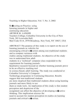 Teaching in Higher Education, Vol. 7, No. 3, 2002
Re� ecting on Practice: using
learning journals in higher and
continuing education
ARTHUR M. LANGER
Teachers College, Columbia University in the City of New
York, 203 Lewisohn Hall,
Mail Code 4114, 2970 Broadway, New York, NY 10027, USA
ABSTRACT The purpose of this study is to report on the use of
learning journals as vehicles for
encouraging critical re� ection among non-traditional students
and to compare variances with
studies among traditional students. An objective of the study
was to understand how adult
students in a ‘technical’ computer class responded to the
requirement for learning journals.
Qualitative research focused on whether learning journals prove
to be an effective teaching tool
in science-based, adult learning. The study was conducted at
Columbia University’s Computer
Technology programme in Continuing Education. Results
suggest that non-traditional students
are more skeptical than traditional students about using learning
journals and more likely to use
them as study tools. An implication of this study is that student
perception and skepticism of the
assignment can affect the objective of developing re� ective
thinking. This implication stresses the
need to account for student perception in studies on learning
journals and critical re� ection.
 