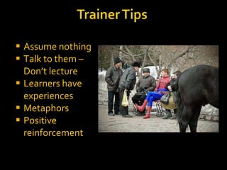 Assume nothing Talk to them – Don’t lecture Learners have experiences Metaphors Positive reinforcement