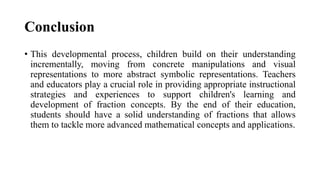 Conclusion
• This developmental process, children build on their understanding
incrementally, moving from concrete manipulations and visual
representations to more abstract symbolic representations. Teachers
and educators play a crucial role in providing appropriate instructional
strategies and experiences to support children's learning and
development of fraction concepts. By the end of their education,
students should have a solid understanding of fractions that allows
them to tackle more advanced mathematical concepts and applications.
 