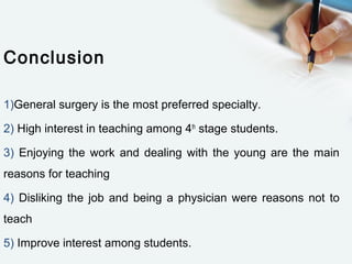 Conclusion
1)General surgery is the most preferred specialty.
2) High interest in teaching among 4th
stage students.
3) Enjoying the work and dealing with the young are the main
reasons for teaching
4) Disliking the job and being a physician were reasons not to
teach
5) Improve interest among students.
 