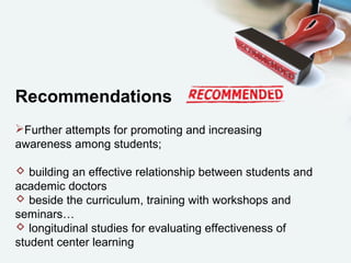 Recommendations
Further attempts for promoting and increasing
awareness among students;
 building an effective relationship between students and
academic doctors
 beside the curriculum, training with workshops and
seminars…
 longitudinal studies for evaluating effectiveness of
student center learning
 