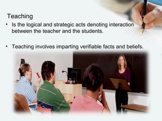 Teaching
• Is the logical and strategic acts denoting interaction
between the teacher and the students.
• Teaching involves imparting verifiable facts and beliefs.
 