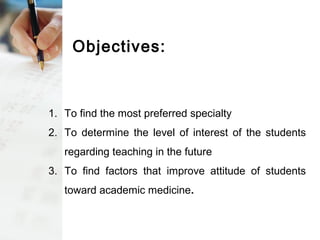 Objectives:
1. To find the most preferred specialty
2. To determine the level of interest of the students
regarding teaching in the future
3. To find factors that improve attitude of students
toward academic medicine.
 