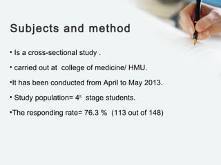 Subjects and method
• Is a cross-sectional study .
• carried out at college of medicine/ HMU.
•It has been conducted from April to May 2013.
• Study population= 4th
stage students.
•The responding rate= 76.3 % (113 out of 148)
 
