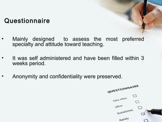 Questionnaire
• Mainly designed to assess the most preferred
specialty and attitude toward teaching.
• It was self administered and have been filled within 3
weeks period.
• Anonymity and confidentiality were preserved.
 