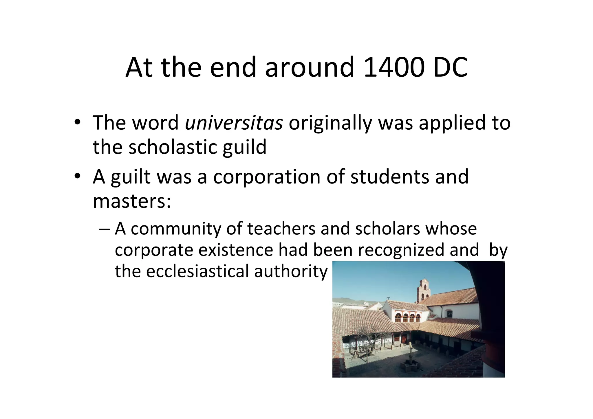 At the end around 1400 DC
• The word universitas originally was applied to 
  the scholastic guild
• A guilt was a corporation of students and 
  masters:
  – A community of teachers and scholars whose 
    corporate existence had been recognized and  by 
    the ecclesiastical authority
 
