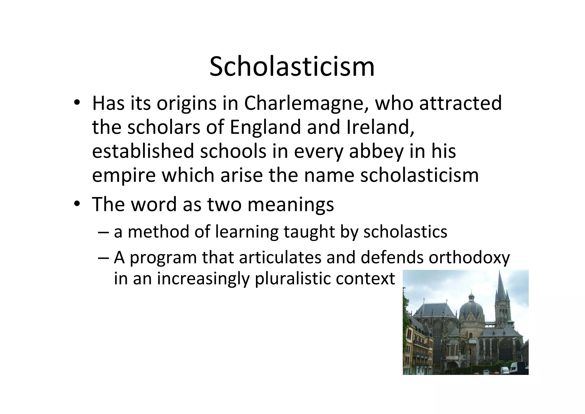 Scholasticism
• Has its origins in Charlemagne, who attracted 
  the scholars of England and Ireland,  
  established schools in every abbey in his 
  empire which arise the name scholasticism
• The word as two meanings
  – a method of learning taught by scholastics
  – A program that articulates and defends orthodoxy 
    in an increasingly pluralistic context
 