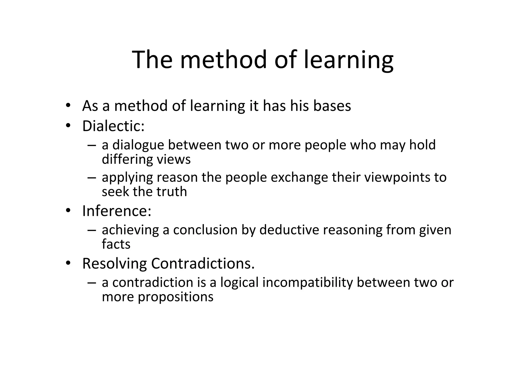 The method of learning
• As a method of learning it has his bases
• Dialectic:
   – a dialogue between two or more people who may hold 
     differing views
   – applying reason the people exchange their viewpoints to 
     seek the truth 
• Inference:
   – achieving a conclusion by deductive reasoning from given 
     facts
• Resolving Contradictions. 
   – a contradiction is a logical incompatibility between two or 
     more propositions
 