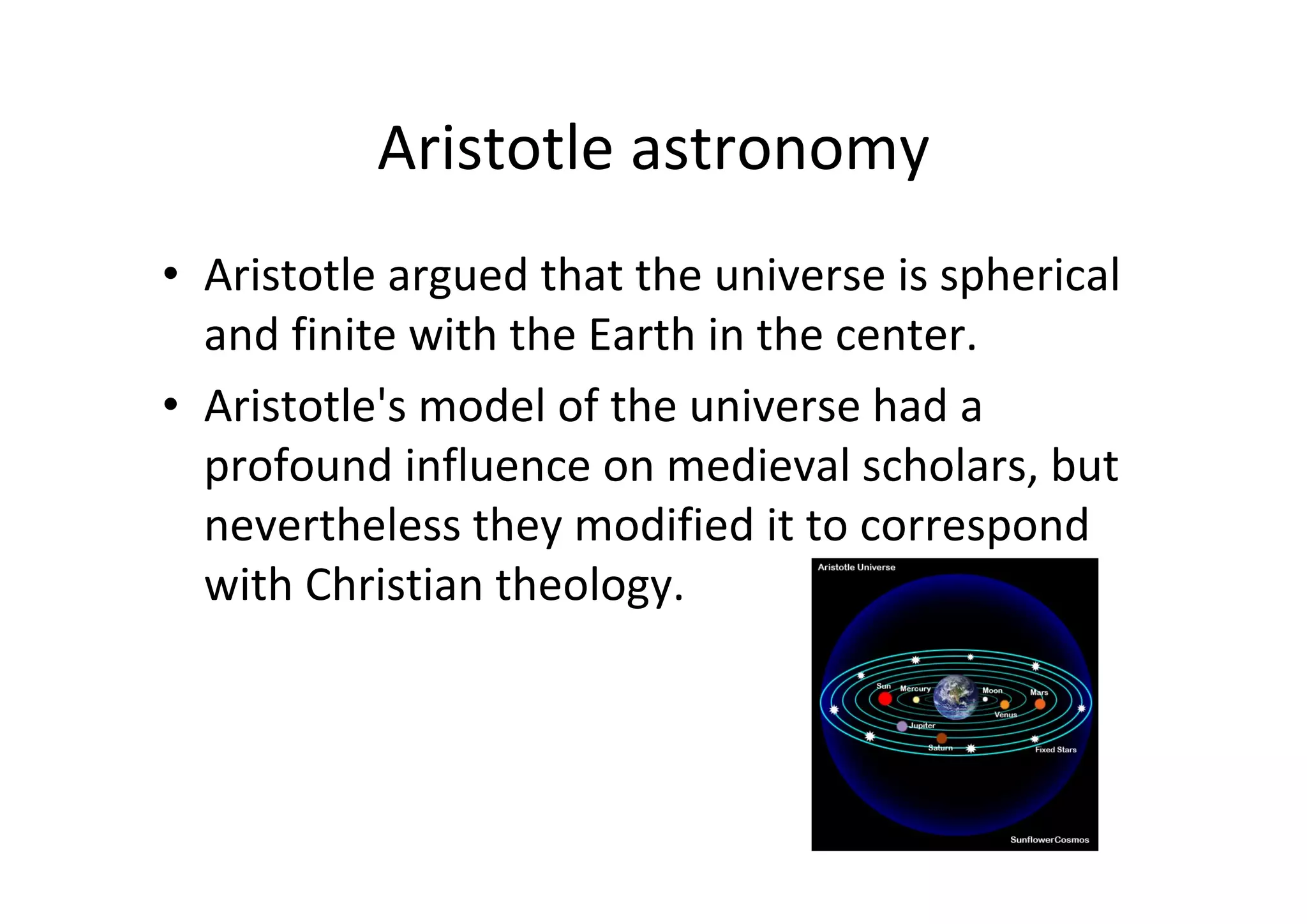 Aristotle astronomy
• Aristotle argued that the universe is spherical 
  and finite with the Earth in the center.
• Aristotle's model of the universe had a 
  profound influence on medieval scholars, but 
  nevertheless they modified it to correspond 
  with Christian theology. 
 