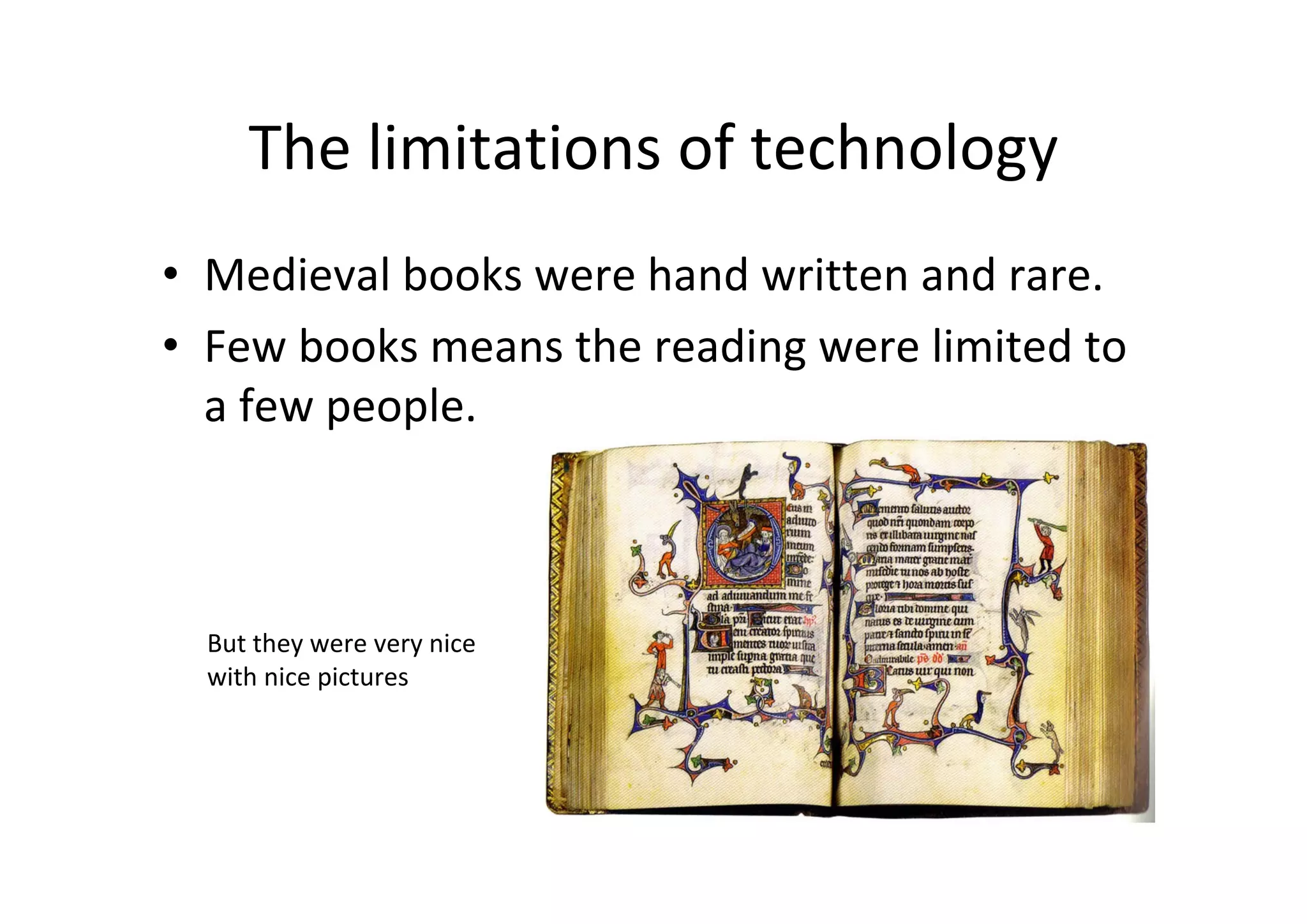 The limitations of technology
• Medieval books were hand written and rare.
• Few books means the reading were limited to 
  a few people.



  But they were very nice 
  with nice pictures
 