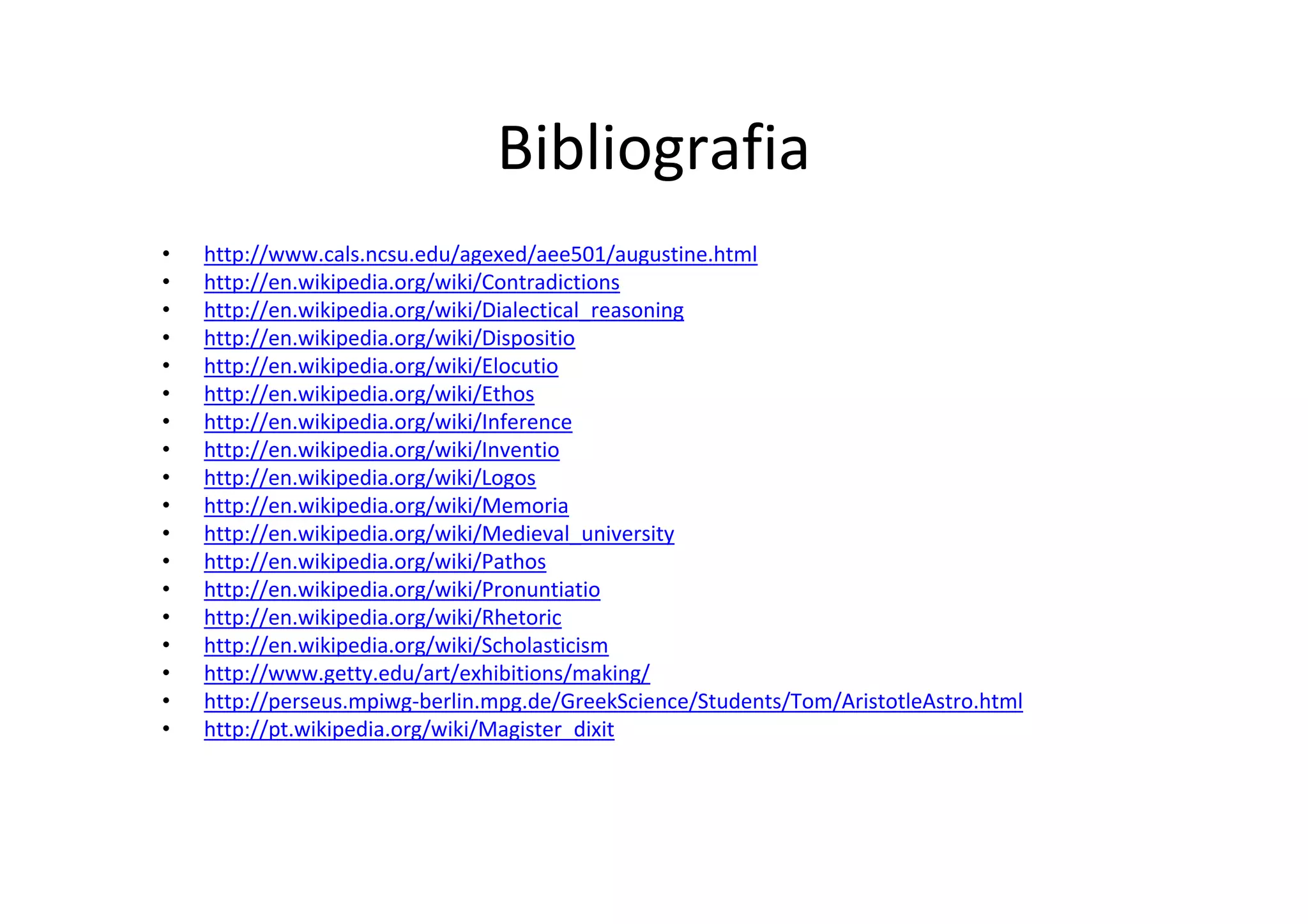 Bibliografia
•   http://www.cals.ncsu.edu/agexed/aee501/augustine.html
•   http://en.wikipedia.org/wiki/Contradictions
•   http://en.wikipedia.org/wiki/Dialectical_reasoning
•   http://en.wikipedia.org/wiki/Dispositio
•   http://en.wikipedia.org/wiki/Elocutio
•   http://en.wikipedia.org/wiki/Ethos
•   http://en.wikipedia.org/wiki/Inference
•   http://en.wikipedia.org/wiki/Inventio
•   http://en.wikipedia.org/wiki/Logos
•   http://en.wikipedia.org/wiki/Memoria
•   http://en.wikipedia.org/wiki/Medieval_university
•   http://en.wikipedia.org/wiki/Pathos
•   http://en.wikipedia.org/wiki/Pronuntiatio
•   http://en.wikipedia.org/wiki/Rhetoric
•   http://en.wikipedia.org/wiki/Scholasticism
•   http://www.getty.edu/art/exhibitions/making/
•   http://perseus.mpiwg‐berlin.mpg.de/GreekScience/Students/Tom/AristotleAstro.html
•   http://pt.wikipedia.org/wiki/Magister_dixit
 