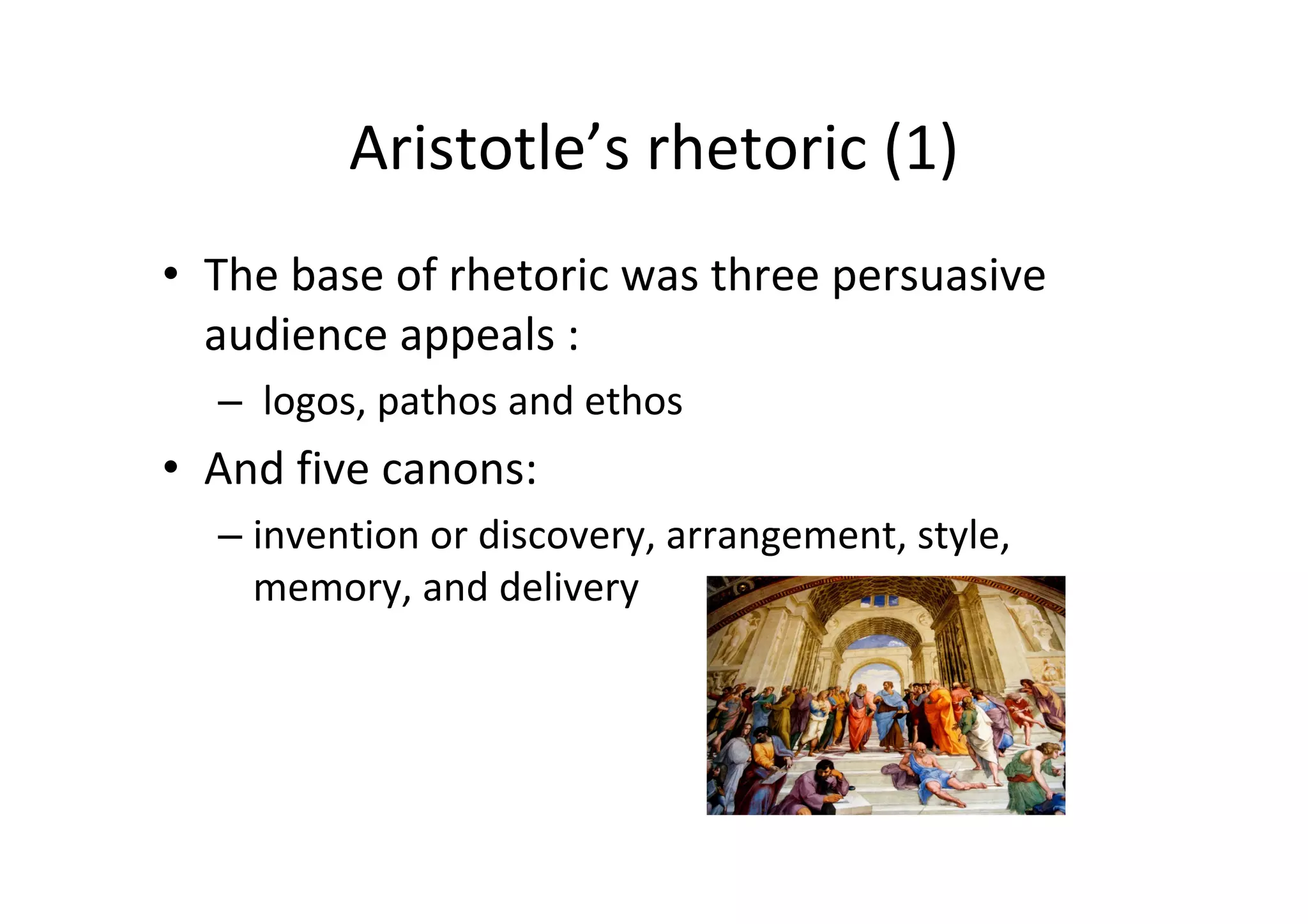 Aristotle’s rhetoric (1)
• The base of rhetoric was three persuasive 
  audience appeals :
  – logos, pathos and ethos
• And five canons:
  – invention or discovery, arrangement, style, 
    memory, and delivery
 