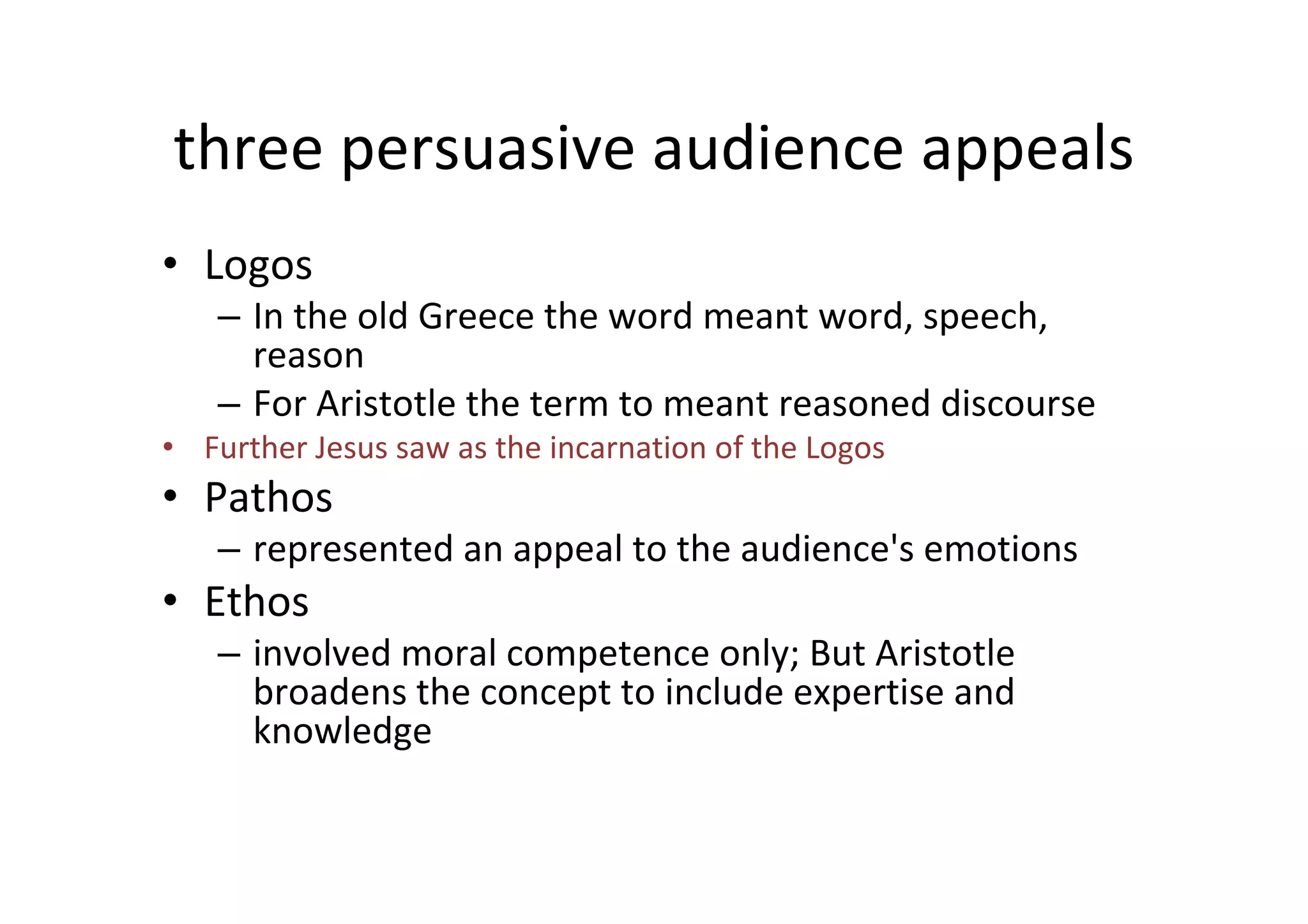 three persuasive audience appeals
• Logos
   – In the old Greece the word meant word, speech,  
     reason
   – For Aristotle the term to meant reasoned discourse
• Further Jesus saw as the incarnation of the Logos
• Pathos
   – represented an appeal to the audience's emotions
• Ethos
   – involved moral competence only; But Aristotle 
     broadens the concept to include expertise and 
     knowledge
 