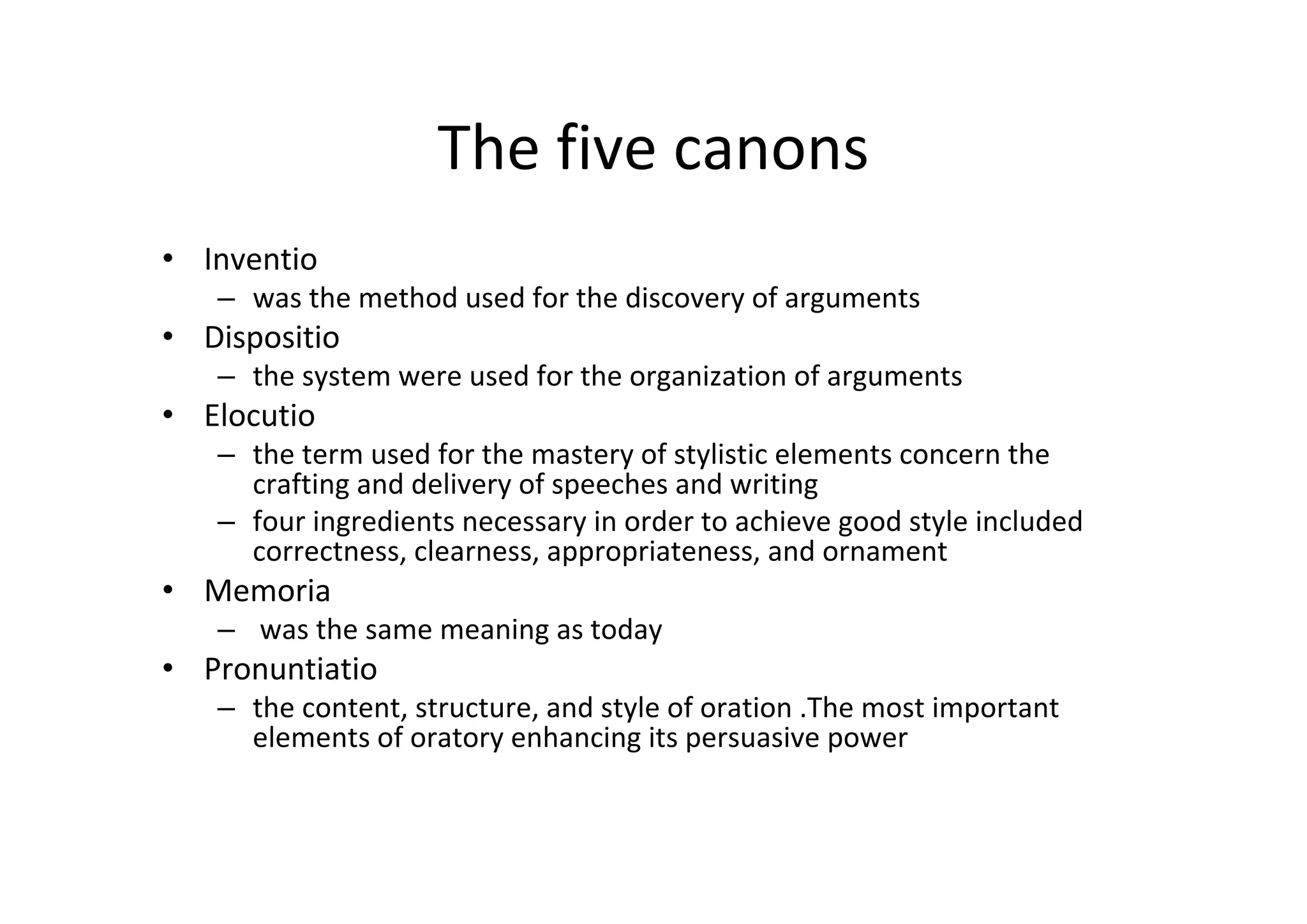 The five canons
• Inventio
   – was the method used for the discovery of arguments
• Dispositio
   – the system were used for the organization of arguments
• Elocutio 
   – the term used for the mastery of stylistic elements concern the 
     crafting and delivery of speeches and writing
   – four ingredients necessary in order to achieve good style included 
     correctness, clearness, appropriateness, and ornament
• Memoria
   – was the same meaning as today
• Pronuntiatio
   – the content, structure, and style of oration .The most important
     elements of oratory enhancing its persuasive power
 