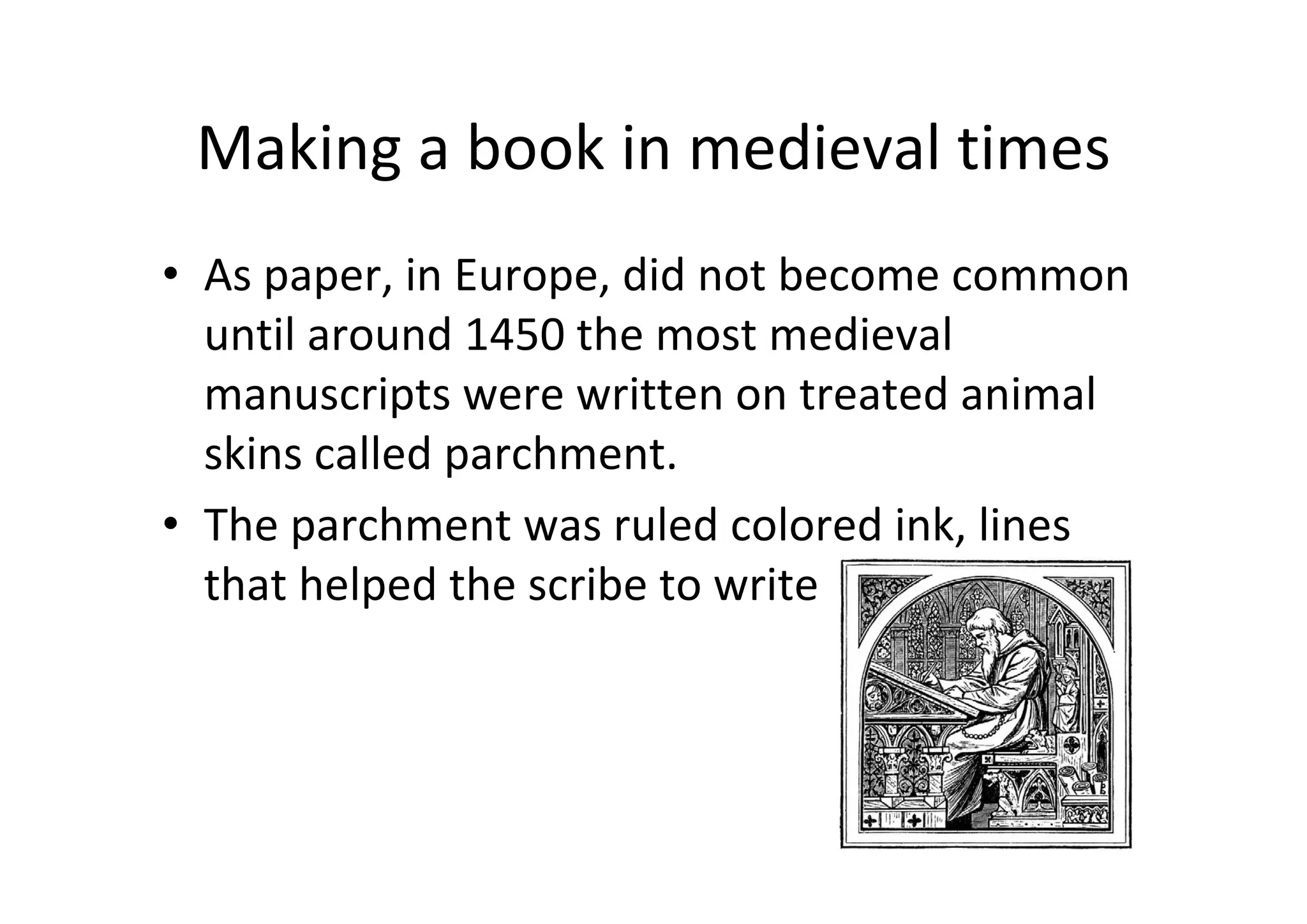 Making a book in medieval times
• As paper, in Europe, did not become common 
  until around 1450 the most medieval 
  manuscripts were written on treated animal 
  skins called parchment.
• The parchment was ruled colored ink, lines 
  that helped the scribe to write
 