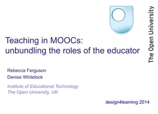 Teaching in MOOCs: 
unbundling the roles of the educator 
Rebecca Ferguson 
Denise Whitelock 
Institute of Educational Technology 
The Open University, UK 
design4learning 2014 
 