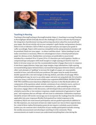 Teaching in Nursing
Teaching in NursingTeaching in NursingPermalink: https:// /teaching-in-nursing/Teaching
in NursingPaper details:Critically discuss the challenges of a nurse educator by focusing on
the integration of professional nursing and nursing education valuesYou must proofread
your paper. But do not strictly rely on your computer’s spell-checker and grammar-checker;
failure to do so indicates a lack of effort on your part and you can expect your grade to
suffer accordingly. Papers with numerous misspelled words and grammatical mistakes will
be penalized. Read over your paper – in silence and then aloud – before handing it in and
make corrections as necessary. Often it is advantageous to have a friend proofread your
paper for obvious errors. Handwritten corrections are preferable to uncorrected
mistakes.Use a standard 10 to 12 point (10 to 12 characters per inch) typeface. Smaller or
compressed type and papers with small margins or single-spacing are hard to read. It is
better to let your essay run over the recommended number of pages than to try to compress
it into fewer pages.Likewise, large type, large margins, large indentations, triple-spacing,
increased leading (space between lines), increased kerning (space between letters), and any
other such attempts at “padding” to increase the length of a paper are unacceptable,
wasteful of trees, and will not fool your professor.The paper must be neatly formatted,
double-spaced with a one-inch margin on the top, bottom, and sides of each page. When
submitting hard copy, be sure to use white paper and print out using dark ink. If it is hard to
read your essay, it will also be hard to follow your argument.ADDITIONAL INSTRUCTIONS
FOR THE CLASSDiscussion Questions (DQ)Initial responses to the DQ should address all
components of the questions asked, include a minimum of one scholarly source, and be at
least 250 words.Successful responses are substantive (i.e., add something new to the
discussion, engage others in the discussion, well-developed idea) and include at least one
scholarly source.One or two sentence responses, simple statements of agreement or “good
post,” and responses that are off-topic will not count as substantive. Substantive responses
should be at least 150 words.I encourage you to incorporate the readings from the week (as
applicable) into your responses.Weekly ParticipationYour initial responses to the
mandatory DQ do not count toward participation and are graded separately.In addition to
the DQ responses, you must post at least one reply to peers (or me) on three separate days,
for a total of three replies.Participation posts do not require a scholarly source/citation
(unless you cite someone else’s work).Part of your weekly participation includes viewing
the weekly announcement and attesting to watching it in the comments. These
announcements are made to ensure you understand everything that is due during the
 