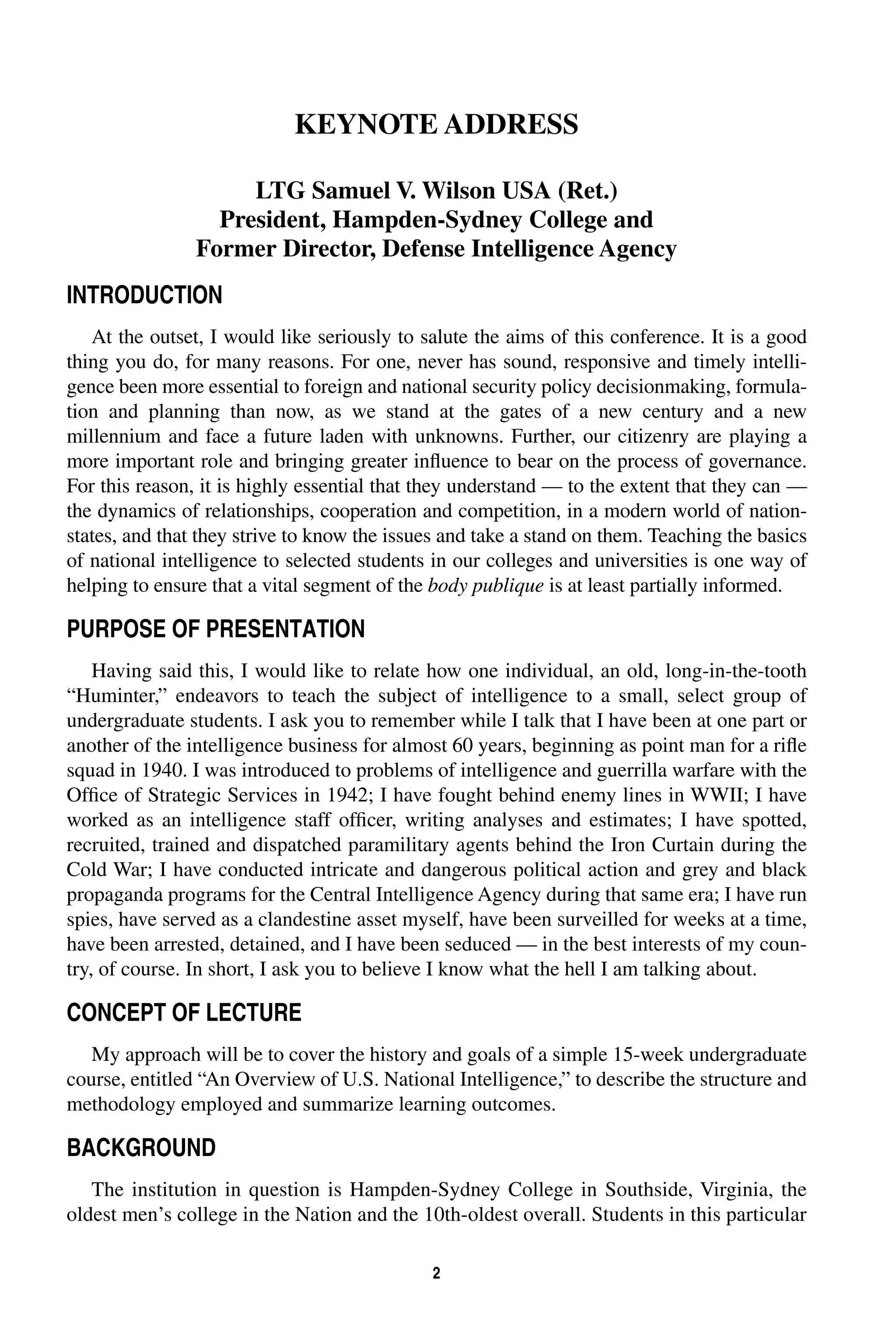 KEYNOTE ADDRESS 
LTG Samuel V. Wilson USA (Ret.) 
President, Hampden-Sydney College and 
Former Director, Defense Intelligence Agency 
2 
INTRODUCTION 
At the outset, I would like seriously to salute the aims of this conference. It is a good 
thing you do, for many reasons. For one, never has sound, responsive and timely intelli-gence 
been more essential to foreign and national security policy decisionmaking, formula-tion 
and planning than now, as we stand at the gates of a new century and a new 
millennium and face a future laden with unknowns. Further, our citizenry are playing a 
more important role and bringing greater influence to bear on the process of governance. 
For this reason, it is highly essential that they understand — to the extent that they can — 
the dynamics of relationships, cooperation and competition, in a modern world of nation-states, 
and that they strive to know the issues and take a stand on them. Teaching the basics 
of national intelligence to selected students in our colleges and universities is one way of 
helping to ensure that a vital segment of the 
body 
publique 
is at least partially informed. 
PURPOSE OF PRESENTATION 
Having said this, I would like to relate how one individual, an old, long-in-the-tooth 
“Huminter,” endeavors to teach the subject of intelligence to a small, select group of 
undergraduate students. I ask you to remember while I talk that I have been at one part or 
another of the intelligence business for almost 60 years, beginning as point man for a rifle 
squad in 1940. I was introduced to problems of intelligence and guerrilla warfare with the 
Office of Strategic Services in 1942; I have fought behind enemy lines in WWII; I have 
worked as an intelligence staff officer, writing analyses and estimates; I have spotted, 
recruited, trained and dispatched paramilitary agents behind the Iron Curtain during the 
Cold War; I have conducted intricate and dangerous political action and grey and black 
propaganda programs for the Central Intelligence Agency during that same era; I have run 
spies, have served as a clandestine asset myself, have been surveilled for weeks at a time, 
have been arrested, detained, and I have been seduced — in the best interests of my coun-try, 
of course. In short, I ask you to believe I know what the hell I am talking about. 
CONCEPT OF LECTURE 
My approach will be to cover the history and goals of a simple 15-week undergraduate 
course, entitled “An Overview of U.S. National Intelligence,” to describe the structure and 
methodology employed and summarize learning outcomes. 
BACKGROUND 
The institution in question is Hampden-Sydney College in Southside, Virginia, the 
oldest men’s college in the Nation and the 10th-oldest overall. Students in this particular 
 
