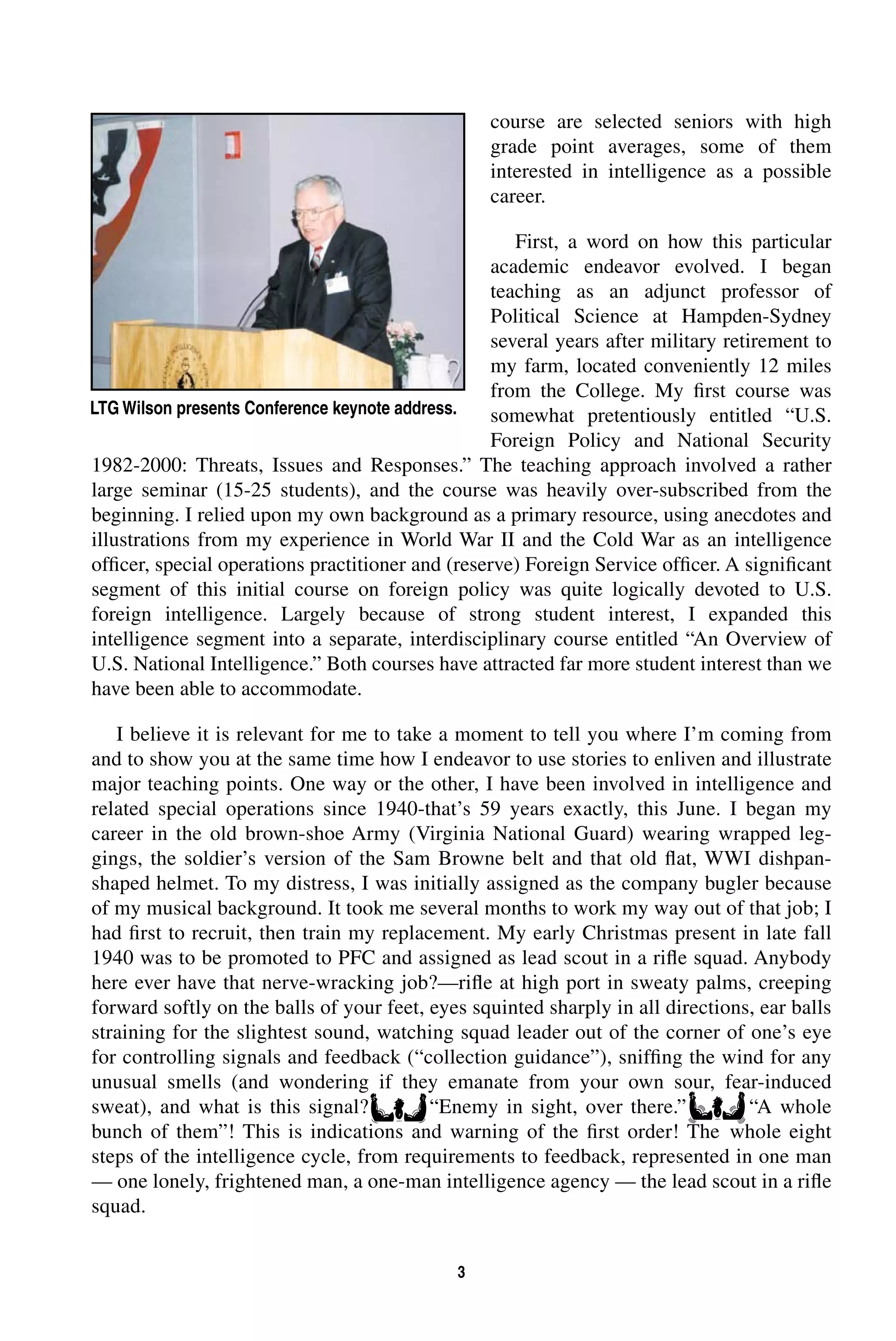 3 
course are selected seniors with high 
grade point averages, some of them 
interested in intelligence as a possible 
career. 
First, a word on how this particular 
academic endeavor evolved. I began 
teaching as an adjunct professor of 
Political Science at Hampden-Sydney 
several years after military retirement to 
my farm, located conveniently 12 miles 
from the College. My first course was 
somewhat pretentiously entitled “U.S. 
Foreign Policy and National Security 
LTG Wilson presents Conference keynote address. 
1982-2000: Threats, Issues and Responses.” The teaching approach involved a rather 
large seminar (15-25 students), and the course was heavily over-subscribed from the 
beginning. I relied upon my own background as a primary resource, using anecdotes and 
illustrations from my experience in World War II and the Cold War as an intelligence 
officer, special operations practitioner and (reserve) Foreign Service officer. A significant 
segment of this initial course on foreign policy was quite logically devoted to U.S. 
foreign intelligence. Largely because of strong student interest, I expanded this 
intelligence segment into a separate, interdisciplinary course entitled “An Overview of 
U.S. National Intelligence.” Both courses have attracted far more student interest than we 
have been able to accommodate. 
I believe it is relevant for me to take a moment to tell you where I’m coming from 
and to show you at the same time how I endeavor to use stories to enliven and illustrate 
major teaching points. One way or the other, I have been involved in intelligence and 
related special operations since 1940-that’s 59 years exactly, this June. I began my 
career in the old brown-shoe Army (Virginia National Guard) wearing wrapped leg-gings, 
the soldier’s version of the Sam Browne belt and that old flat, WWI dishpan-shaped 
helmet. To my distress, I was initially assigned as the company bugler because 
of my musical background. It took me several months to work my way out of that job; I 
had first to recruit, then train my replacement. My early Christmas present in late fall 
1940 was to be promoted to PFC and assigned as lead scout in a rifle squad. Anybody 
here ever have that nerve-wracking job?—rifle at high port in sweaty palms, creeping 
forward softly on the balls of your feet, eyes squinted sharply in all directions, ear balls 
straining for the slightest sound, watching squad leader out of the corner of one’s eye 
for controlling signals and feedback (“collection guidance”), sniffing the wind for any 
unusual smells (and wondering if they emanate from your own sour, fear-induced 
sweat), and what is this signal? “Enemy in sight, over there.” “A whole 
bunch of them”! This is indications and warning of the first order! The whole eight 
steps of the intelligence cycle, from requirements to feedback, represented in one man 
— one lonely, frightened man, a one-man intelligence agency — the lead scout in a rifle 
squad. 
 