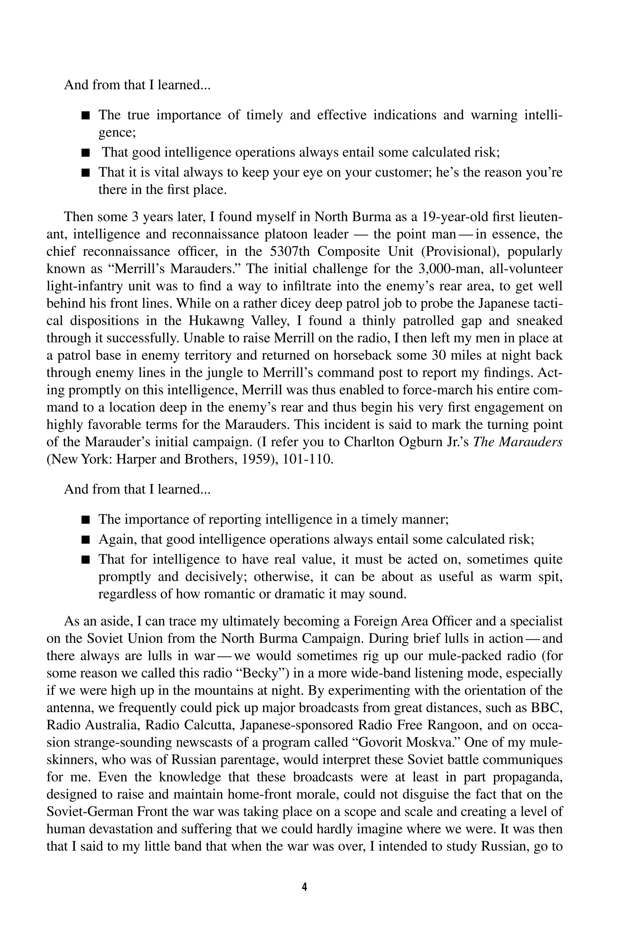 4 
And from that I learned... 
 
The true importance of timely and effective indications and warning intelli-gence; 
 
That good intelligence operations always entail some calculated risk; 
 
That it is vital always to keep your eye on your customer; he’s the reason you’re 
there in the first place. 
Then some 3 years later, I found myself in North Burma as a 19-year-old first lieuten-ant, 
intelligence and reconnaissance platoon leader — the point man—in essence, the 
chief reconnaissance officer, in the 5307th Composite Unit (Provisional), popularly 
known as “Merrill’s Marauders.” The initial challenge for the 3,000-man, all-volunteer 
light-infantry unit was to find a way to infiltrate into the enemy’s rear area, to get well 
behind his front lines. While on a rather dicey deep patrol job to probe the Japanese tacti-cal 
dispositions in the Hukawng Valley, I found a thinly patrolled gap and sneaked 
through it successfully. Unable to raise Merrill on the radio, I then left my men in place at 
a patrol base in enemy territory and returned on horseback some 30 miles at night back 
through enemy lines in the jungle to Merrill’s command post to report my findings. Act-ing 
promptly on this intelligence, Merrill was thus enabled to force-march his entire com-mand 
to a location deep in the enemy’s rear and thus begin his very first engagement on 
highly favorable terms for the Marauders. This incident is said to mark the turning point 
of the Marauder’s initial campaign. (I refer you to Charlton Ogburn Jr.’s 
The Marauders 
(New York: Harper and Brothers, 1959), 101-110. 
And from that I learned... 
 
The importance of reporting intelligence in a timely manner; 
 
Again, that good intelligence operations always entail some calculated risk; 
 
That for intelligence to have real value, it must be acted on, sometimes quite 
promptly and decisively; otherwise, it can be about as useful as warm spit, 
regardless of how romantic or dramatic it may sound. 
As an aside, I can trace my ultimately becoming a Foreign Area Officer and a specialist 
on the Soviet Union from the North Burma Campaign. During brief lulls in action—and 
there always are lulls in war—we would sometimes rig up our mule-packed radio (for 
some reason we called this radio “Becky”) in a more wide-band listening mode, especially 
if we were high up in the mountains at night. By experimenting with the orientation of the 
antenna, we frequently could pick up major broadcasts from great distances, such as BBC, 
Radio Australia, Radio Calcutta, Japanese-sponsored Radio Free Rangoon, and on occa-sion 
strange-sounding newscasts of a program called “Govorit Moskva.” One of my mule-skinners, 
who was of Russian parentage, would interpret these Soviet battle communiques 
for me. Even the knowledge that these broadcasts were at least in part propaganda, 
designed to raise and maintain home-front morale, could not disguise the fact that on the 
Soviet-German Front the war was taking place on a scope and scale and creating a level of 
human devastation and suffering that we could hardly imagine where we were. It was then 
that I said to my little band that when the war was over, I intended to study Russian, go to 
 
