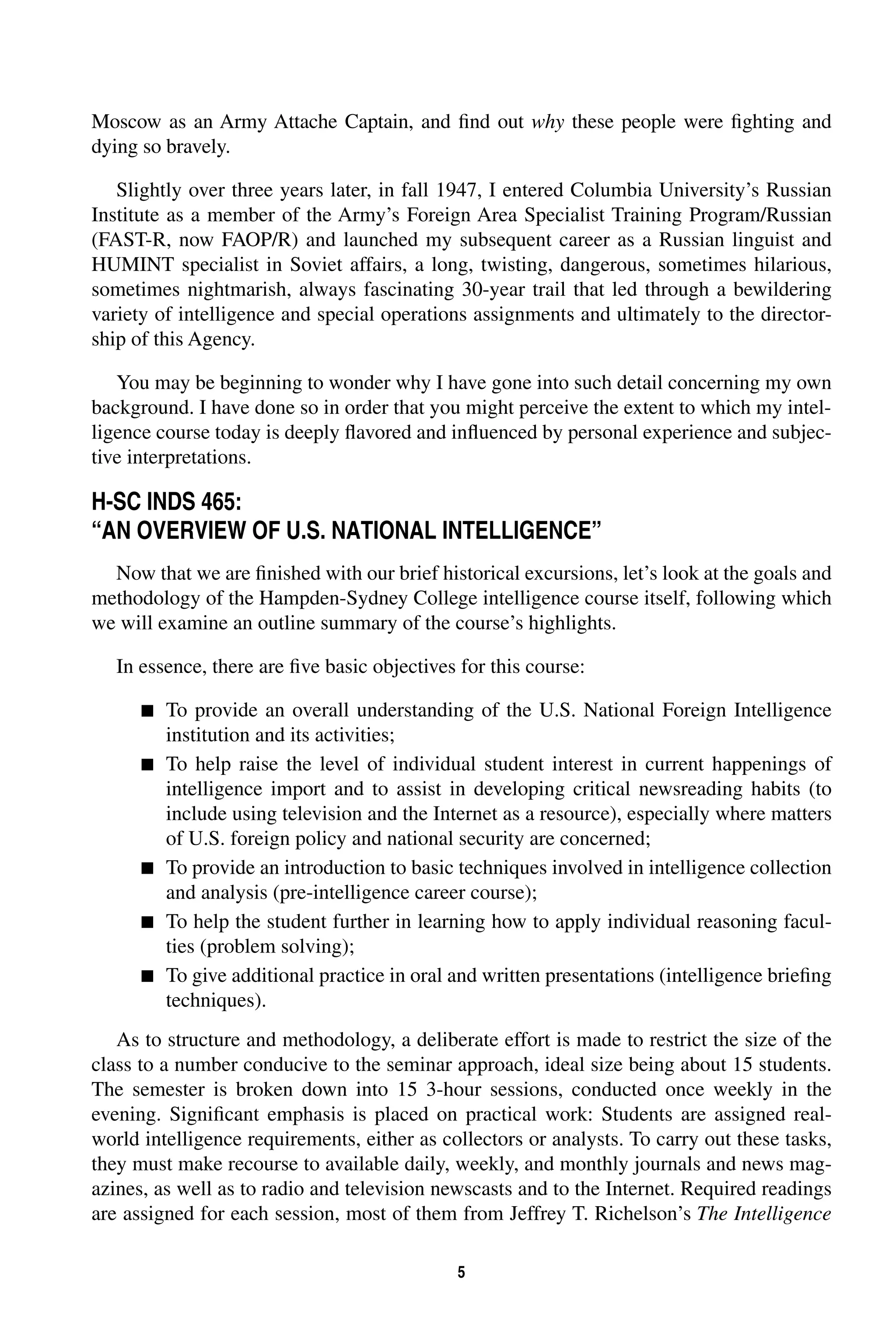 Moscow as an Army Attache Captain, and find out 
5 
why 
these people were fighting and 
dying so bravely. 
Slightly over three years later, in fall 1947, I entered Columbia University’s Russian 
Institute as a member of the Army’s Foreign Area Specialist Training Program/Russian 
(FAST-R, now FAOP/R) and launched my subsequent career as a Russian linguist and 
HUMINT specialist in Soviet affairs, a long, twisting, dangerous, sometimes hilarious, 
sometimes nightmarish, always fascinating 30-year trail that led through a bewildering 
variety of intelligence and special operations assignments and ultimately to the director-ship 
of this Agency. 
You may be beginning to wonder why I have gone into such detail concerning my own 
background. I have done so in order that you might perceive the extent to which my intel-ligence 
course today is deeply flavored and influenced by personal experience and subjec-tive 
interpretations. 
H-SC INDS 465: 
“AN OVERVIEW OF U.S. NATIONAL INTELLIGENCE” 
Now that we are finished with our brief historical excursions, let’s look at the goals and 
methodology of the Hampden-Sydney College intelligence course itself, following which 
we will examine an outline summary of the course’s highlights. 
In essence, there are five basic objectives for this course: 
 
To provide an overall understanding of the U.S. National Foreign Intelligence 
institution and its activities; 
 
To help raise the level of individual student interest in current happenings of 
intelligence import and to assist in developing critical newsreading habits (to 
include using television and the Internet as a resource), especially where matters 
of U.S. foreign policy and national security are concerned; 
 
To provide an introduction to basic techniques involved in intelligence collection 
and analysis (pre-intelligence career course); 
 
To help the student further in learning how to apply individual reasoning facul-ties 
(problem solving); 
 
To give additional practice in oral and written presentations (intelligence briefing 
techniques). 
As to structure and methodology, a deliberate effort is made to restrict the size of the 
class to a number conducive to the seminar approach, ideal size being about 15 students. 
The semester is broken down into 15 3-hour sessions, conducted once weekly in the 
evening. Significant emphasis is placed on practical work: Students are assigned real-world 
intelligence requirements, either as collectors or analysts. To carry out these tasks, 
they must make recourse to available daily, weekly, and monthly journals and news mag-azines, 
as well as to radio and television newscasts and to the Internet. Required readings 
are assigned for each session, most of them from Jeffrey T. Richelson’s 
The Intelligence 
 