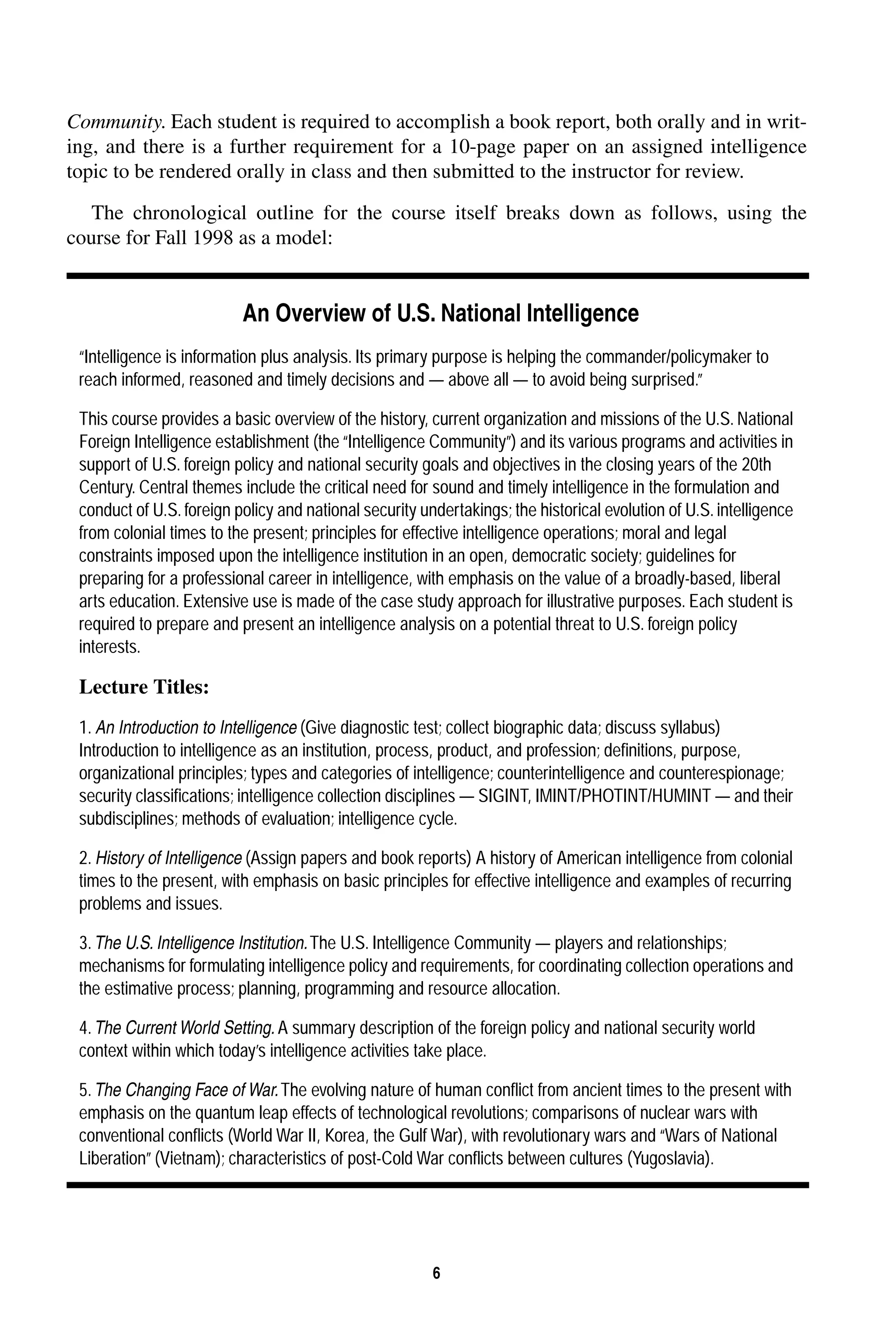 . Each student is required to accomplish a book report, both orally and in writ-ing, 
6 
Community 
and there is a further requirement for a 10-page paper on an assigned intelligence 
topic to be rendered orally in class and then submitted to the instructor for review. 
The chronological outline for the course itself breaks down as follows, using the 
course for Fall 1998 as a model: 
An Overview of U.S. National Intelligence 
“Intelligence is information plus analysis. Its primary purpose is helping the commander/policymaker to 
reach informed, reasoned and timely decisions and — above all — to avoid being surprised.” 
This course provides a basic overview of the history, current organization and missions of the U.S. National 
Foreign Intelligence establishment (the “Intelligence Community”) and its various programs and activities in 
support of U.S. foreign policy and national security goals and objectives in the closing years of the 20th 
Century. Central themes include the critical need for sound and timely intelligence in the formulation and 
conduct of U.S. foreign policy and national security undertakings; the historical evolution of U.S. intelligence 
from colonial times to the present; principles for effective intelligence operations; moral and legal 
constraints imposed upon the intelligence institution in an open, democratic society; guidelines for 
preparing for a professional career in intelligence, with emphasis on the value of a broadly-based, liberal 
arts education. Extensive use is made of the case study approach for illustrative purposes. Each student is 
required to prepare and present an intelligence analysis on a potential threat to U.S. foreign policy 
interests. 
Lecture Titles: 
1. 
An Introduction to Intelligence (Give diagnostic test; collect biographic data; discuss syllabus) 
Introduction to intelligence as an institution, process, product, and profession; definitions, purpose, 
organizational principles; types and categories of intelligence; counterintelligence and counterespionage; 
security classifications; intelligence collection disciplines — SIGINT, IMINT/PHOTINT/HUMINT — and their 
subdisciplines; methods of evaluation; intelligence cycle. 
2. 
History of Intelligence (Assign papers and book reports) A history of American intelligence from colonial 
times to the present, with emphasis on basic principles for effective intelligence and examples of recurring 
problems and issues. 
3. 
The U.S. Intelligence Institution. The U.S. Intelligence Community — players and relationships; 
mechanisms for formulating intelligence policy and requirements, for coordinating collection operations and 
the estimative process; planning, programming and resource allocation. 
4. 
The Current World Setting. A summary description of the foreign policy and national security world 
context within which today’s intelligence activities take place. 
5. 
The Changing Face of War. The evolving nature of human conflict from ancient times to the present with 
emphasis on the quantum leap effects of technological revolutions; comparisons of nuclear wars with 
conventional conflicts (World War II, Korea, the Gulf War), with revolutionary wars and “Wars of National 
Liberation” (Vietnam); characteristics of post-Cold War conflicts between cultures (Yugoslavia). 
 