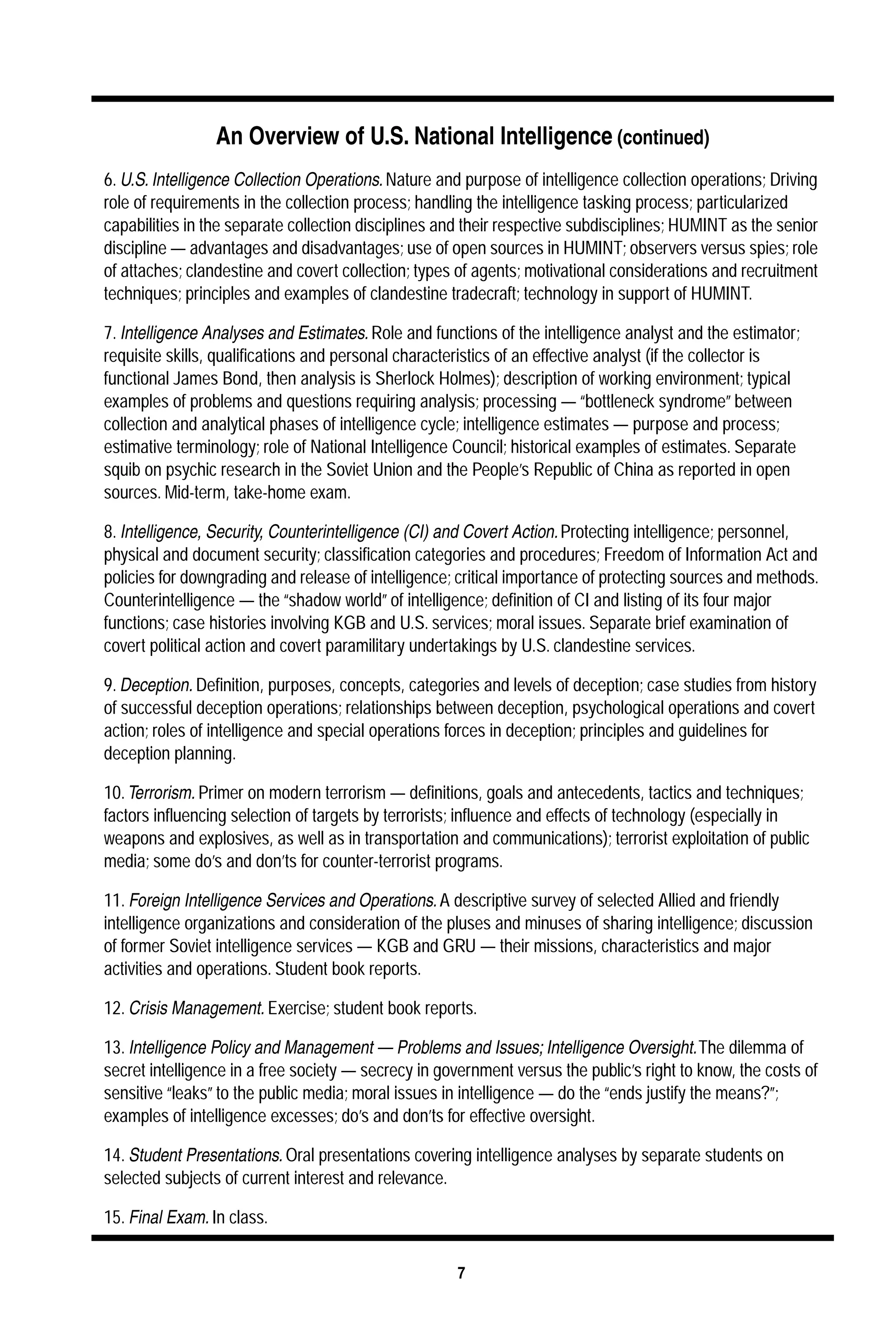 An Overview of U.S. National Intelligence 
7 
(continued) 
6. 
U.S. Intelligence Collection Operations. Nature and purpose of intelligence collection operations; Driving 
role of requirements in the collection process; handling the intelligence tasking process; particularized 
capabilities in the separate collection disciplines and their respective subdisciplines; HUMINT as the senior 
discipline — advantages and disadvantages; use of open sources in HUMINT; observers versus spies; role 
of attaches; clandestine and covert collection; types of agents; motivational considerations and recruitment 
techniques; principles and examples of clandestine tradecraft; technology in support of HUMINT. 
7. 
Intelligence Analyses and Estimates. Role and functions of the intelligence analyst and the estimator; 
requisite skills, qualifications and personal characteristics of an effective analyst (if the collector is 
functional James Bond, then analysis is Sherlock Holmes); description of working environment; typical 
examples of problems and questions requiring analysis; processing —“bottleneck syndrome” between 
collection and analytical phases of intelligence cycle; intelligence estimates — purpose and process; 
estimative terminology; role of National Intelligence Council; historical examples of estimates. Separate 
squib on psychic research in the Soviet Union and the People’s Republic of China as reported in open 
sources. Mid-term, take-home exam. 
8. 
Intelligence, Security, Counterintelligence (CI) and Covert Action. Protecting intelligence; personnel, 
physical and document security; classification categories and procedures; Freedom of Information Act and 
policies for downgrading and release of intelligence; critical importance of protecting sources and methods. 
Counterintelligence — the “shadow world” of intelligence; definition of CI and listing of its four major 
functions; case histories involving KGB and U.S. services; moral issues. Separate brief examination of 
covert political action and covert paramilitary undertakings by U.S. clandestine services. 
9. 
Deception. Definition, purposes, concepts, categories and levels of deception; case studies from history 
of successful deception operations; relationships between deception, psychological operations and covert 
action; roles of intelligence and special operations forces in deception; principles and guidelines for 
deception planning. 
10. 
Terrorism. Primer on modern terrorism — definitions, goals and antecedents, tactics and techniques; 
factors influencing selection of targets by terrorists; influence and effects of technology (especially in 
weapons and explosives, as well as in transportation and communications); terrorist exploitation of public 
media; some do’s and don’ts for counter-terrorist programs. 
11. 
Foreign Intelligence Services and Operations. A descriptive survey of selected Allied and friendly 
intelligence organizations and consideration of the pluses and minuses of sharing intelligence; discussion 
of former Soviet intelligence services — KGB and GRU — their missions, characteristics and major 
activities and operations. Student book reports. 
12. 
Crisis Management. Exercise; student book reports. 
13. 
Intelligence Policy and Management — Problems and Issues; Intelligence Oversight. The dilemma of 
secret intelligence in a free society — secrecy in government versus the public’s right to know, the costs of 
sensitive “leaks” to the public media; moral issues in intelligence — do the “ends justify the means?”; 
examples of intelligence excesses; do’s and don’ts for effective oversight. 
14. 
Student Presentations. Oral presentations covering intelligence analyses by separate students on 
selected subjects of current interest and relevance. 
15. 
Final Exam. In class. 
 