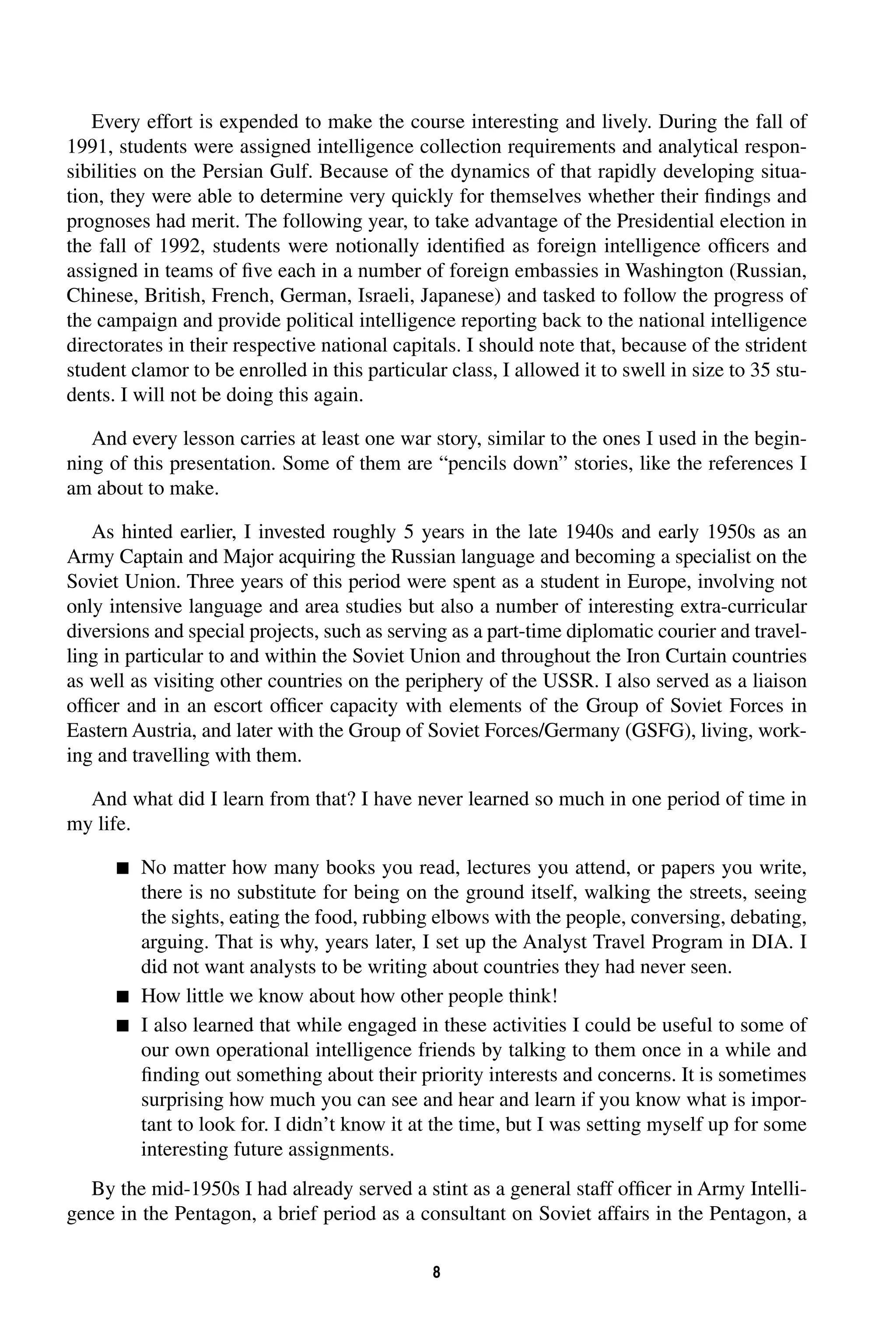 Every effort is expended to make the course interesting and lively. During the fall of 
1991, students were assigned intelligence collection requirements and analytical respon-sibilities 
on the Persian Gulf. Because of the dynamics of that rapidly developing situa-tion, 
they were able to determine very quickly for themselves whether their findings and 
prognoses had merit. The following year, to take advantage of the Presidential election in 
the fall of 1992, students were notionally identified as foreign intelligence officers and 
assigned in teams of five each in a number of foreign embassies in Washington (Russian, 
Chinese, British, French, German, Israeli, Japanese) and tasked to follow the progress of 
the campaign and provide political intelligence reporting back to the national intelligence 
directorates in their respective national capitals. I should note that, because of the strident 
student clamor to be enrolled in this particular class, I allowed it to swell in size to 35 stu-dents. 
8 
I will not be doing this again. 
And every lesson carries at least one war story, similar to the ones I used in the begin-ning 
of this presentation. Some of them are “pencils down” stories, like the references I 
am about to make. 
As hinted earlier, I invested roughly 5 years in the late 1940s and early 1950s as an 
Army Captain and Major acquiring the Russian language and becoming a specialist on the 
Soviet Union. Three years of this period were spent as a student in Europe, involving not 
only intensive language and area studies but also a number of interesting extra-curricular 
diversions and special projects, such as serving as a part-time diplomatic courier and travel-ling 
in particular to and within the Soviet Union and throughout the Iron Curtain countries 
as well as visiting other countries on the periphery of the USSR. I also served as a liaison 
officer and in an escort officer capacity with elements of the Group of Soviet Forces in 
Eastern Austria, and later with the Group of Soviet Forces/Germany (GSFG), living, work-ing 
and travelling with them. 
And what did I learn from that? I have never learned so much in one period of time in 
my life. 
 
No matter how many books you read, lectures you attend, or papers you write, 
there is no substitute for being on the ground itself, walking the streets, seeing 
the sights, eating the food, rubbing elbows with the people, conversing, debating, 
arguing. That is why, years later, I set up the Analyst Travel Program in DIA. I 
did not want analysts to be writing about countries they had never seen. 
 
How little we know about how other people think! 
 
I also learned that while engaged in these activities I could be useful to some of 
our own operational intelligence friends by talking to them once in a while and 
finding out something about their priority interests and concerns. It is sometimes 
surprising how much you can see and hear and learn if you know what is impor-tant 
to look for. I didn’t know it at the time, but I was setting myself up for some 
interesting future assignments. 
By the mid-1950s I had already served a stint as a general staff officer in Army Intelli-gence 
in the Pentagon, a brief period as a consultant on Soviet affairs in the Pentagon, a 
 