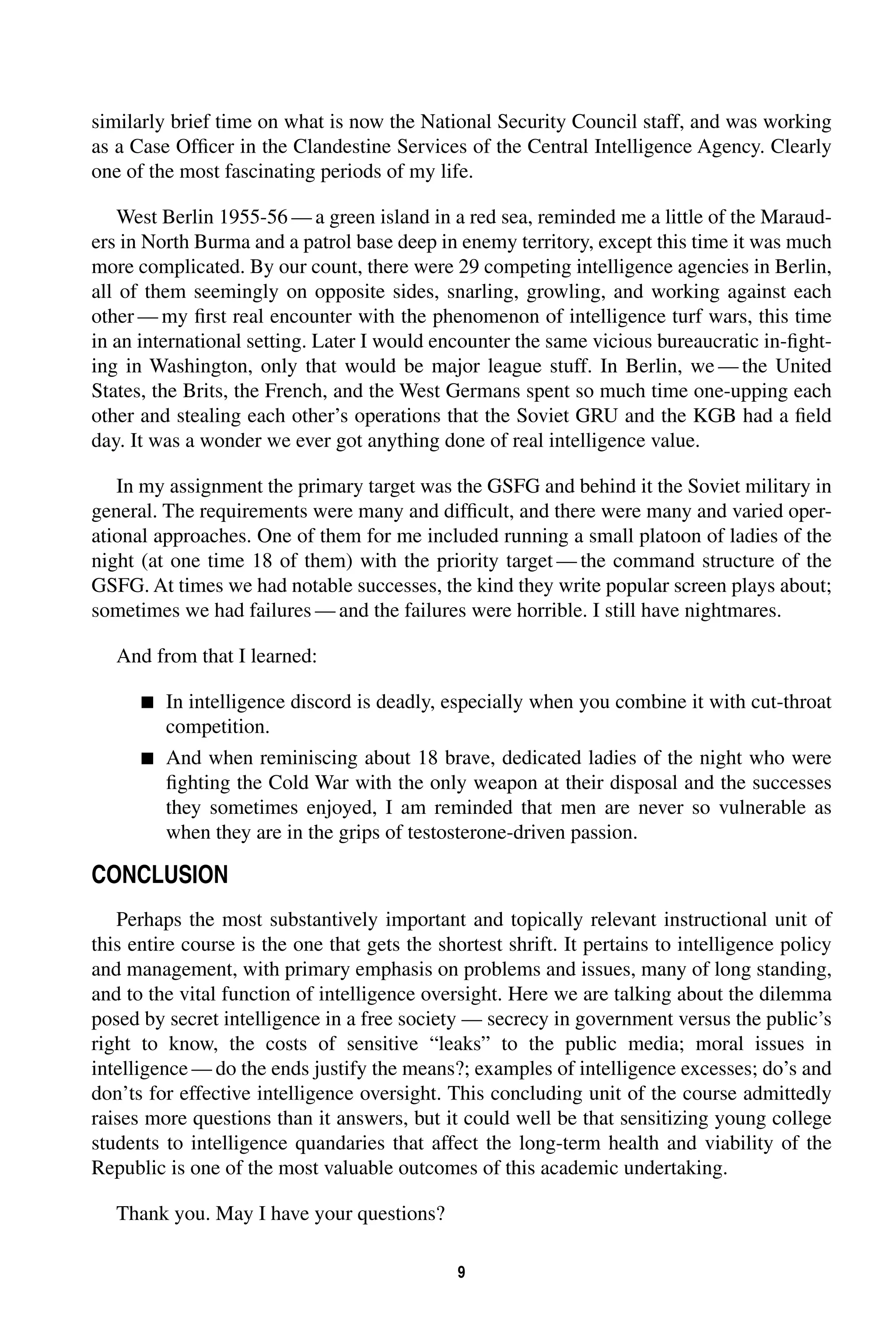 similarly brief time on what is now the National Security Council staff, and was working 
as a Case Officer in the Clandestine Services of the Central Intelligence Agency. Clearly 
one of the most fascinating periods of my life. 
West Berlin 1955-56—a green island in a red sea, reminded me a little of the Maraud-ers 
in North Burma and a patrol base deep in enemy territory, except this time it was much 
more complicated. By our count, there were 29 competing intelligence agencies in Berlin, 
all of them seemingly on opposite sides, snarling, growling, and working against each 
other—my first real encounter with the phenomenon of intelligence turf wars, this time 
in an international setting. Later I would encounter the same vicious bureaucratic in-fight-ing 
in Washington, only that would be major league stuff. In Berlin, we—the United 
States, the Brits, the French, and the West Germans spent so much time one-upping each 
other and stealing each other’s operations that the Soviet GRU and the KGB had a field 
day. It was a wonder we ever got anything done of real intelligence value. 
In my assignment the primary target was the GSFG and behind it the Soviet military in 
general. The requirements were many and difficult, and there were many and varied oper-ational 
approaches. One of them for me included running a small platoon of ladies of the 
night (at one time 18 of them) with the priority target—the command structure of the 
GSFG. At times we had notable successes, the kind they write popular screen plays about; 
sometimes we had failures—and the failures were horrible. I still have nightmares. 
9 
And from that I learned: 
 
In intelligence discord is deadly, especially when you combine it with cut-throat 
competition. 
 
And when reminiscing about 18 brave, dedicated ladies of the night who were 
fighting the Cold War with the only weapon at their disposal and the successes 
they sometimes enjoyed, I am reminded that men are never so vulnerable as 
when they are in the grips of testosterone-driven passion. 
CONCLUSION 
Perhaps the most substantively important and topically relevant instructional unit of 
this entire course is the one that gets the shortest shrift. It pertains to intelligence policy 
and management, with primary emphasis on problems and issues, many of long standing, 
and to the vital function of intelligence oversight. Here we are talking about the dilemma 
posed by secret intelligence in a free society — secrecy in government versus the public’s 
right to know, the costs of sensitive “leaks” to the public media; moral issues in 
intelligence—do the ends justify the means?; examples of intelligence excesses; do’s and 
don’ts for effective intelligence oversight. This concluding unit of the course admittedly 
raises more questions than it answers, but it could well be that sensitizing young college 
students to intelligence quandaries that affect the long-term health and viability of the 
Republic is one of the most valuable outcomes of this academic undertaking. 
Thank you. May I have your questions? 
 