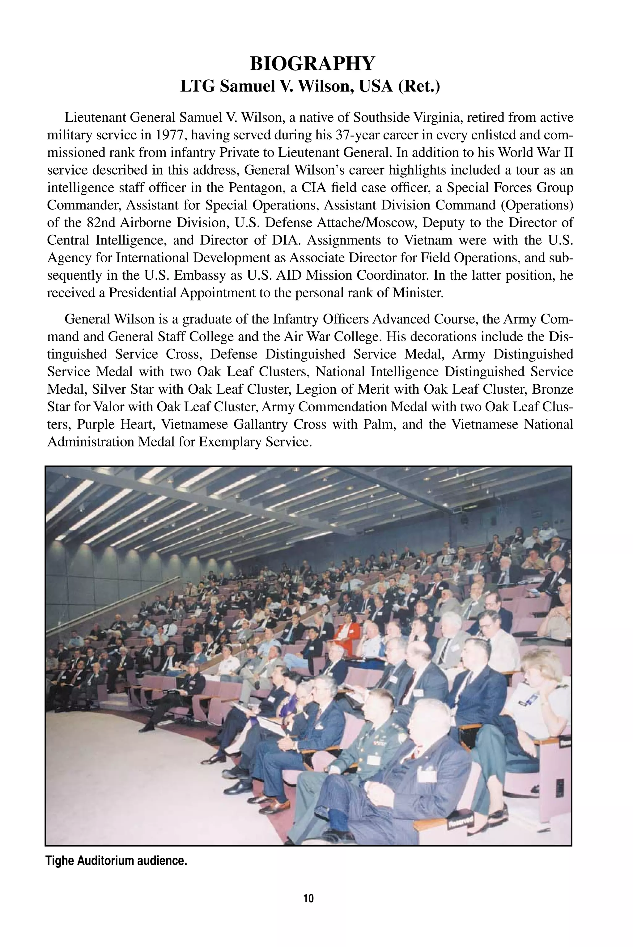 BIOGRAPHY 
LTG Samuel V. Wilson, USA (Ret.) 
Lieutenant General Samuel V. Wilson, a native of Southside Virginia, retired from active 
military service in 1977, having served during his 37-year career in every enlisted and com-missioned 
rank from infantry Private to Lieutenant General. In addition to his World War II 
service described in this address, General Wilson’s career highlights included a tour as an 
intelligence staff officer in the Pentagon, a CIA field case officer, a Special Forces Group 
Commander, Assistant for Special Operations, Assistant Division Command (Operations) 
of the 82nd Airborne Division, U.S. Defense Attache/Moscow, Deputy to the Director of 
Central Intelligence, and Director of DIA. Assignments to Vietnam were with the U.S. 
Agency for International Development as Associate Director for Field Operations, and sub-sequently 
in the U.S. Embassy as U.S. AID Mission Coordinator. In the latter position, he 
received a Presidential Appointment to the personal rank of Minister. 
General Wilson is a graduate of the Infantry Officers Advanced Course, the Army Com-mand 
and General Staff College and the Air War College. His decorations include the Dis-tinguished 
Service Cross, Defense Distinguished Service Medal, Army Distinguished 
Service Medal with two Oak Leaf Clusters, National Intelligence Distinguished Service 
Medal, Silver Star with Oak Leaf Cluster, Legion of Merit with Oak Leaf Cluster, Bronze 
Star for Valor with Oak Leaf Cluster, Army Commendation Medal with two Oak Leaf Clus-ters, 
Purple Heart, Vietnamese Gallantry Cross with Palm, and the Vietnamese National 
Administration Medal for Exemplary Service. 
10 
Tighe Auditorium audience. 
 