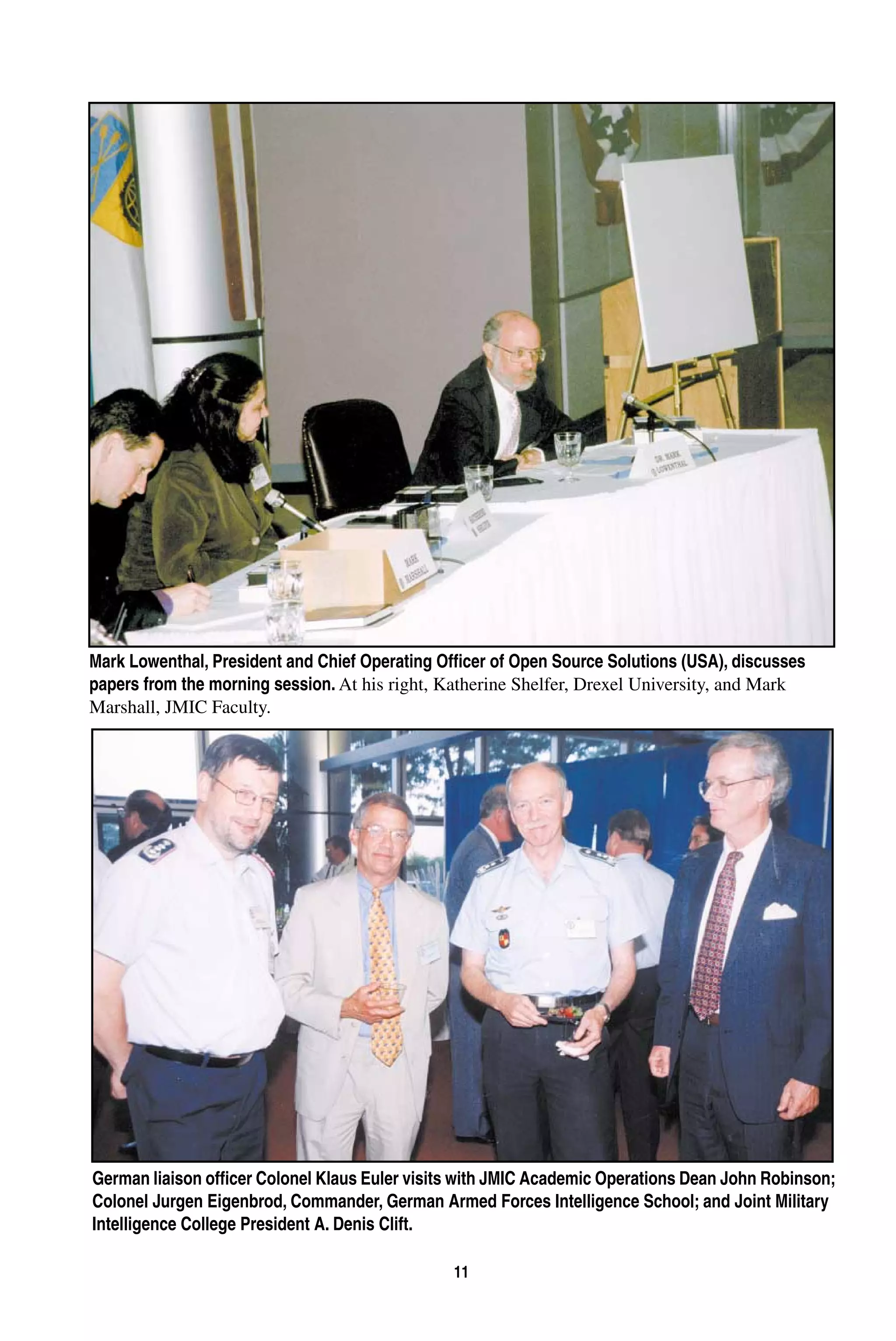 Mark Lowenthal, President and Chief Operating Officer of Open Source Solutions (USA), discusses 
papers from the morning session. At his right, Katherine Shelfer, Drexel University, and Mark 
Marshall, JMIC Faculty. 
German liaison officer Colonel Klaus Euler visits with JMIC Academic Operations Dean John Robinson; 
Colonel Jurgen Eigenbrod, Commander, German Armed Forces Intelligence School; and Joint Military 
Intelligence College President A. Denis Clift. 
11 
 