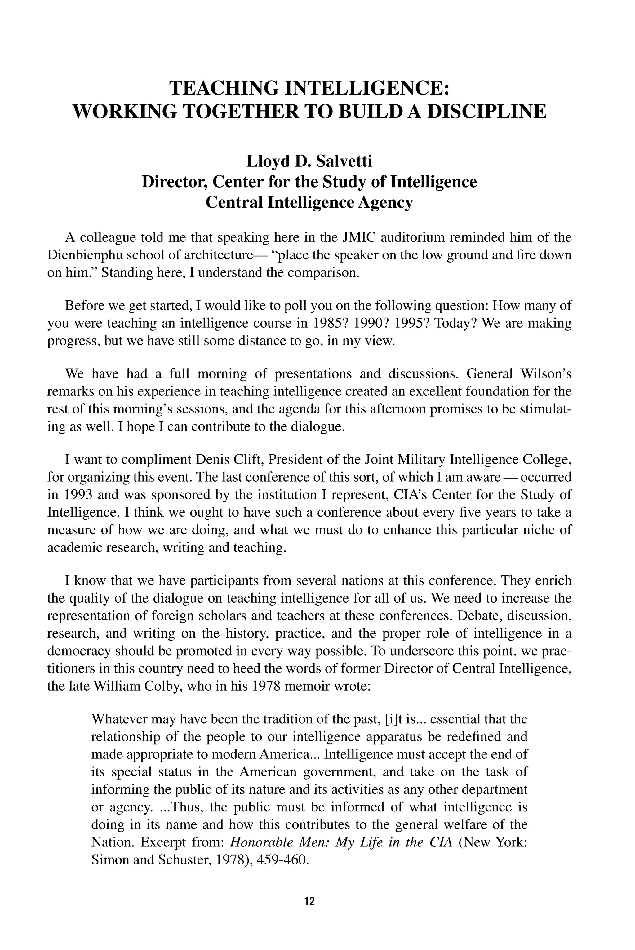 TEACHING INTELLIGENCE: 
WORKING TOGETHER TO BUILD A DISCIPLINE 
Lloyd D. Salvetti 
Director, Center for the Study of Intelligence 
Central Intelligence Agency 
A colleague told me that speaking here in the JMIC auditorium reminded him of the 
Dienbienphu school of architecture— “place the speaker on the low ground and fire down 
on him.” Standing here, I understand the comparison. 
Before we get started, I would like to poll you on the following question: How many of 
you were teaching an intelligence course in 1985? 1990? 1995? Today? We are making 
progress, but we have still some distance to go, in my view. 
We have had a full morning of presentations and discussions. General Wilson’s 
remarks on his experience in teaching intelligence created an excellent foundation for the 
rest of this morning’s sessions, and the agenda for this afternoon promises to be stimulat-ing 
as well. I hope I can contribute to the dialogue. 
I want to compliment Denis Clift, President of the Joint Military Intelligence College, 
for organizing this event. The last conference of this sort, of which I am aware—occurred 
in 1993 and was sponsored by the institution I represent, CIA’s Center for the Study of 
Intelligence. I think we ought to have such a conference about every five years to take a 
measure of how we are doing, and what we must do to enhance this particular niche of 
academic research, writing and teaching. 
I know that we have participants from several nations at this conference. They enrich 
the quality of the dialogue on teaching intelligence for all of us. We need to increase the 
representation of foreign scholars and teachers at these conferences. Debate, discussion, 
research, and writing on the history, practice, and the proper role of intelligence in a 
democracy should be promoted in every way possible. To underscore this point, we prac-titioners 
in this country need to heed the words of former Director of Central Intelligence, 
the late William Colby, who in his 1978 memoir wrote: 
Whatever may have been the tradition of the past, [i]t is... essential that the 
relationship of the people to our intelligence apparatus be redefined and 
made appropriate to modern America... Intelligence must accept the end of 
its special status in the American government, and take on the task of 
informing the public of its nature and its activities as any other department 
or agency. ...Thus, the public must be informed of what intelligence is 
doing in its name and how this contributes to the general welfare of the 
Nation. Excerpt from: 
Honorable Men: My Life in the CIA 
12 
(New York: 
Simon and Schuster, 1978), 459-460. 
 