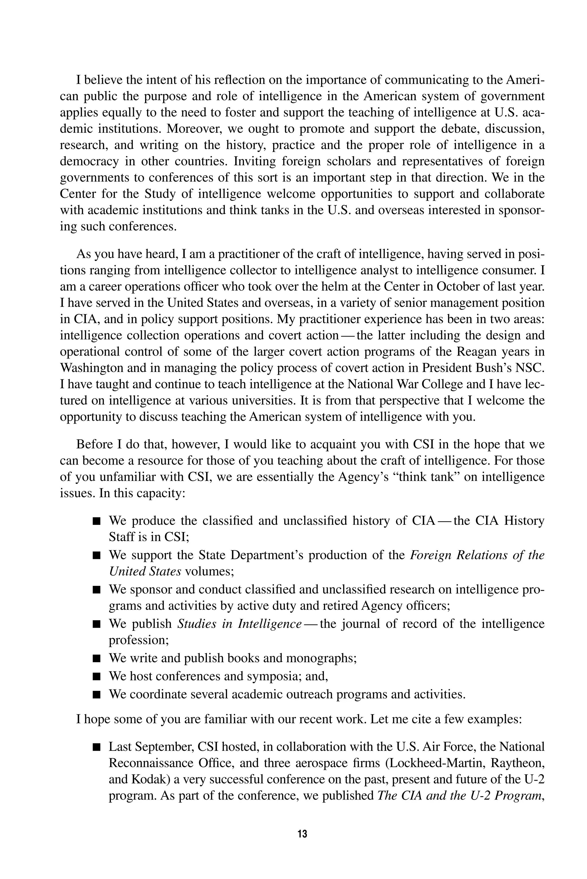 I believe the intent of his reflection on the importance of communicating to the Ameri-can 
public the purpose and role of intelligence in the American system of government 
applies equally to the need to foster and support the teaching of intelligence at U.S. aca-demic 
institutions. Moreover, we ought to promote and support the debate, discussion, 
research, and writing on the history, practice and the proper role of intelligence in a 
democracy in other countries. Inviting foreign scholars and representatives of foreign 
governments to conferences of this sort is an important step in that direction. We in the 
Center for the Study of intelligence welcome opportunities to support and collaborate 
with academic institutions and think tanks in the U.S. and overseas interested in sponsor-ing 
such conferences. 
As you have heard, I am a practitioner of the craft of intelligence, having served in posi-tions 
ranging from intelligence collector to intelligence analyst to intelligence consumer. I 
am a career operations officer who took over the helm at the Center in October of last year. 
I have served in the United States and overseas, in a variety of senior management position 
in CIA, and in policy support positions. My practitioner experience has been in two areas: 
intelligence collection operations and covert action—the latter including the design and 
operational control of some of the larger covert action programs of the Reagan years in 
Washington and in managing the policy process of covert action in President Bush’s NSC. 
I have taught and continue to teach intelligence at the National War College and I have lec-tured 
on intelligence at various universities. It is from that perspective that I welcome the 
opportunity to discuss teaching the American system of intelligence with you. 
Before I do that, however, I would like to acquaint you with CSI in the hope that we 
can become a resource for those of you teaching about the craft of intelligence. For those 
of you unfamiliar with CSI, we are essentially the Agency’s “think tank” on intelligence 
issues. In this capacity: 
13 
 
We produce the classified and unclassified history of CIA—the CIA History 
Staff is in CSI; 
 
We support the State Department’s production of the 
Foreign Relations of the 
United States 
volumes; 
 
We sponsor and conduct classified and unclassified research on intelligence pro-grams 
and activities by active duty and retired Agency officers; 
 
We publish 
Studies in Intelligence 
—the journal of record of the intelligence 
profession; 
 
We write and publish books and monographs; 
 
We host conferences and symposia; and, 
 
We coordinate several academic outreach programs and activities. 
I hope some of you are familiar with our recent work. Let me cite a few examples: 
 
Last September, CSI hosted, in collaboration with the U.S. Air Force, the National 
Reconnaissance Office, and three aerospace firms (Lockheed-Martin, Raytheon, 
and Kodak) a very successful conference on the past, present and future of the U-2 
program. As part of the conference, we published 
The CIA and the U-2 Program 
, 
 