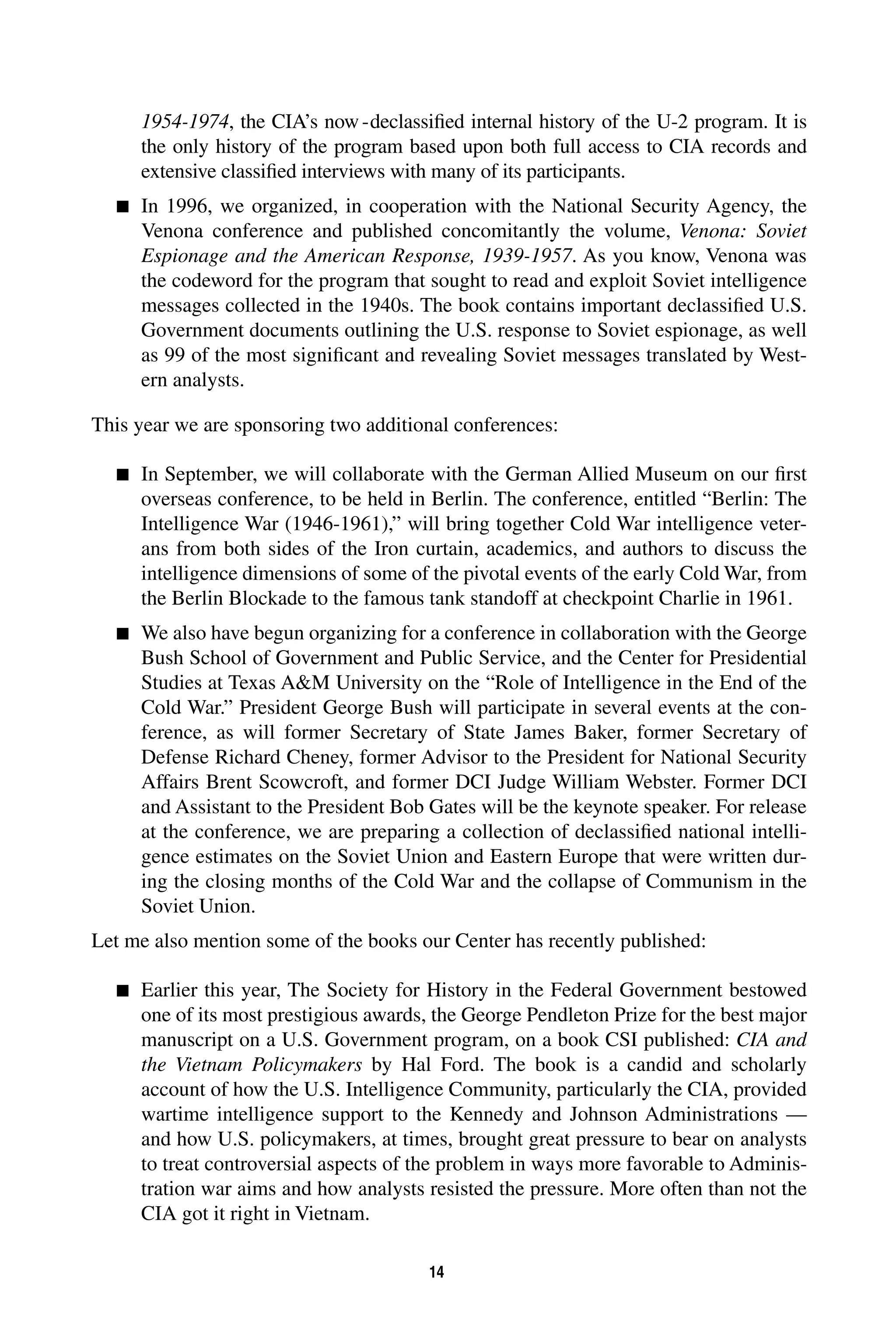 , the CIA’s now-declassified internal history of the U-2 program. It is 
14 
1954-1974 
the only history of the program based upon both full access to CIA records and 
extensive classified interviews with many of its participants. 
 
In 1996, we organized, in cooperation with the National Security Agency, the 
Venona conference and published concomitantly the volume, 
Venona: Soviet 
. As you know, Venona was 
Espionage and the American Response, 1939-1957 
the codeword for the program that sought to read and exploit Soviet intelligence 
messages collected in the 1940s. The book contains important declassified U.S. 
Government documents outlining the U.S. response to Soviet espionage, as well 
as 99 of the most significant and revealing Soviet messages translated by West-ern 
analysts. 
This year we are sponsoring two additional conferences: 
 
In September, we will collaborate with the German Allied Museum on our first 
overseas conference, to be held in Berlin. The conference, entitled “Berlin: The 
Intelligence War (1946-1961),” will bring together Cold War intelligence veter-ans 
from both sides of the Iron curtain, academics, and authors to discuss the 
intelligence dimensions of some of the pivotal events of the early Cold War, from 
the Berlin Blockade to the famous tank standoff at checkpoint Charlie in 1961. 
 
We also have begun organizing for a conference in collaboration with the George 
Bush School of Government and Public Service, and the Center for Presidential 
Studies at Texas AM University on the “Role of Intelligence in the End of the 
Cold War.” President George Bush will participate in several events at the con-ference, 
as will former Secretary of State James Baker, former Secretary of 
Defense Richard Cheney, former Advisor to the President for National Security 
Affairs Brent Scowcroft, and former DCI Judge William Webster. Former DCI 
and Assistant to the President Bob Gates will be the keynote speaker. For release 
at the conference, we are preparing a collection of declassified national intelli-gence 
estimates on the Soviet Union and Eastern Europe that were written dur-ing 
the closing months of the Cold War and the collapse of Communism in the 
Soviet Union. 
Let me also mention some of the books our Center has recently published: 
 
Earlier this year, The Society for History in the Federal Government bestowed 
one of its most prestigious awards, the George Pendleton Prize for the best major 
manuscript on a U.S. Government program, on a book CSI published: 
CIA and 
the Vietnam Policymakers 
by Hal Ford. The book is a candid and scholarly 
account of how the U.S. Intelligence Community, particularly the CIA, provided 
wartime intelligence support to the Kennedy and Johnson Administrations — 
and how U.S. policymakers, at times, brought great pressure to bear on analysts 
to treat controversial aspects of the problem in ways more favorable to Adminis-tration 
war aims and how analysts resisted the pressure. More often than not the 
CIA got it right in Vietnam. 
 