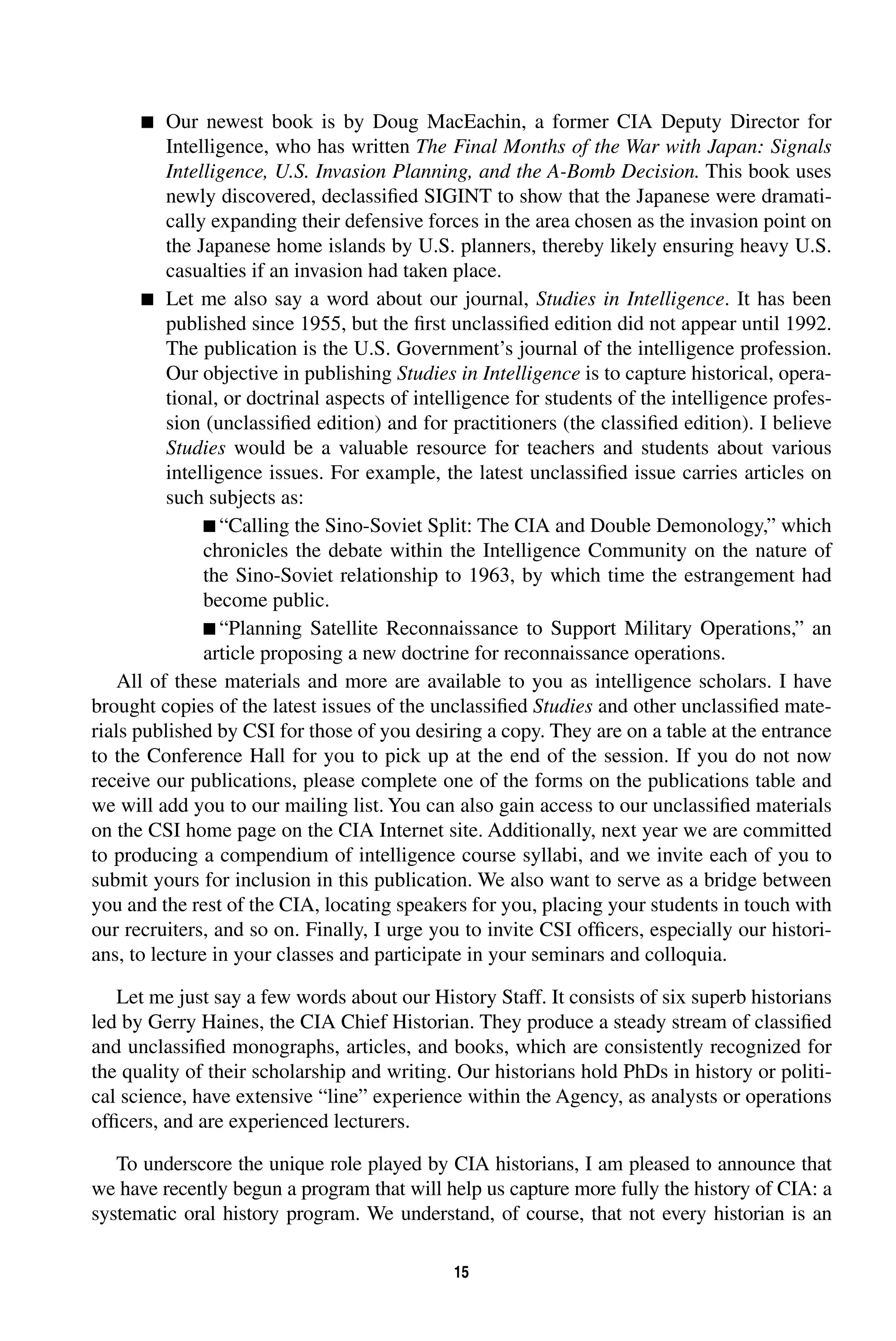 15 
 
Our newest book is by Doug MacEachin, a former CIA Deputy Director for 
Intelligence, who has written 
The Final Months of the War with Japan: Signals 
Intelligence, U.S. Invasion Planning, and the A-Bomb Decision. 
This book uses 
newly discovered, declassified SIGINT to show that the Japanese were dramati-cally 
expanding their defensive forces in the area chosen as the invasion point on 
the Japanese home islands by U.S. planners, thereby likely ensuring heavy U.S. 
casualties if an invasion had taken place. 
 
Let me also say a word about our journal, 
. It has been 
Studies in Intelligence 
published since 1955, but the first unclassified edition did not appear until 1992. 
The publication is the U.S. Government’s journal of the intelligence profession. 
Our objective in publishing 
Studies in Intelligence 
is to capture historical, opera-tional, 
or doctrinal aspects of intelligence for students of the intelligence profes-sion 
(unclassified edition) and for practitioners (the classified edition). I believe 
Studies 
would be a valuable resource for teachers and students about various 
intelligence issues. For example, the latest unclassified issue carries articles on 
such subjects as: 
 
“Calling the Sino-Soviet Split: The CIA and Double Demonology,” which 
chronicles the debate within the Intelligence Community on the nature of 
the Sino-Soviet relationship to 1963, by which time the estrangement had 
become public. 
 
“Planning Satellite Reconnaissance to Support Military Operations,” an 
article proposing a new doctrine for reconnaissance operations. 
All of these materials and more are available to you as intelligence scholars. I have 
brought copies of the latest issues of the unclassified 
Studies 
and other unclassified mate-rials 
published by CSI for those of you desiring a copy. They are on a table at the entrance 
to the Conference Hall for you to pick up at the end of the session. If you do not now 
receive our publications, please complete one of the forms on the publications table and 
we will add you to our mailing list. You can also gain access to our unclassified materials 
on the CSI home page on the CIA Internet site. Additionally, next year we are committed 
to producing a compendium of intelligence course syllabi, and we invite each of you to 
submit yours for inclusion in this publication. We also want to serve as a bridge between 
you and the rest of the CIA, locating speakers for you, placing your students in touch with 
our recruiters, and so on. Finally, I urge you to invite CSI officers, especially our histori-ans, 
to lecture in your classes and participate in your seminars and colloquia. 
Let me just say a few words about our History Staff. It consists of six superb historians 
led by Gerry Haines, the CIA Chief Historian. They produce a steady stream of classified 
and unclassified monographs, articles, and books, which are consistently recognized for 
the quality of their scholarship and writing. Our historians hold PhDs in history or politi-cal 
science, have extensive “line” experience within the Agency, as analysts or operations 
officers, and are experienced lecturers. 
To underscore the unique role played by CIA historians, I am pleased to announce that 
we have recently begun a program that will help us capture more fully the history of CIA: a 
systematic oral history program. We understand, of course, that not every historian is an 
 