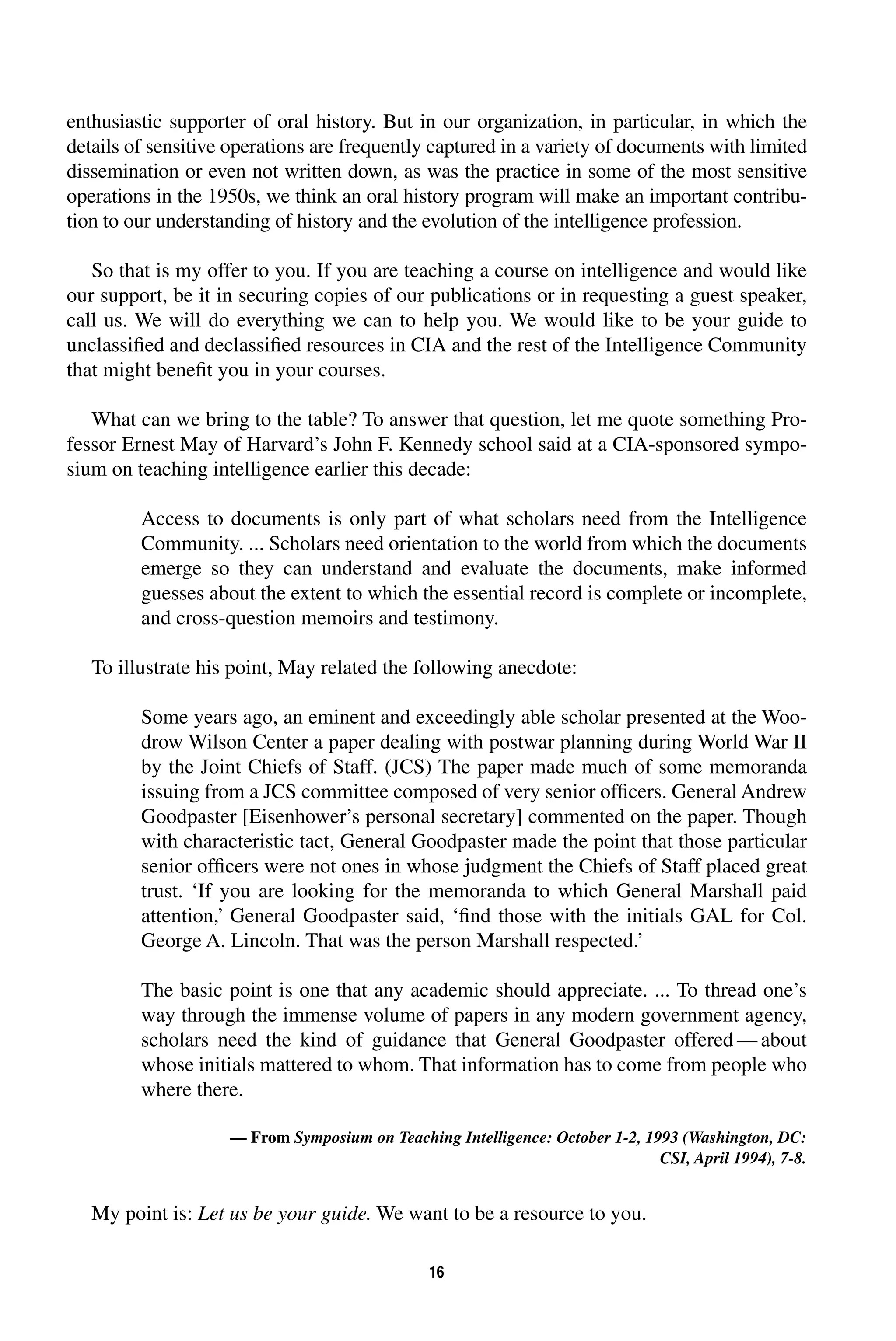 enthusiastic supporter of oral history. But in our organization, in particular, in which the 
details of sensitive operations are frequently captured in a variety of documents with limited 
dissemination or even not written down, as was the practice in some of the most sensitive 
operations in the 1950s, we think an oral history program will make an important contribu-tion 
to our understanding of history and the evolution of the intelligence profession. 
So that is my offer to you. If you are teaching a course on intelligence and would like 
our support, be it in securing copies of our publications or in requesting a guest speaker, 
call us. We will do everything we can to help you. We would like to be your guide to 
unclassified and declassified resources in CIA and the rest of the Intelligence Community 
that might benefit you in your courses. 
What can we bring to the table? To answer that question, let me quote something Pro-fessor 
Ernest May of Harvard’s John F. Kennedy school said at a CIA-sponsored sympo-sium 
on teaching intelligence earlier this decade: 
Access to documents is only part of what scholars need from the Intelligence 
Community. ... Scholars need orientation to the world from which the documents 
emerge so they can understand and evaluate the documents, make informed 
guesses about the extent to which the essential record is complete or incomplete, 
and cross-question memoirs and testimony. 
To illustrate his point, May related the following anecdote: 
Some years ago, an eminent and exceedingly able scholar presented at the Woo-drow 
Wilson Center a paper dealing with postwar planning during World War II 
by the Joint Chiefs of Staff. (JCS) The paper made much of some memoranda 
issuing from a JCS committee composed of very senior officers. General Andrew 
Goodpaster [Eisenhower’s personal secretary] commented on the paper. Though 
with characteristic tact, General Goodpaster made the point that those particular 
senior officers were not ones in whose judgment the Chiefs of Staff placed great 
trust. ‘If you are looking for the memoranda to which General Marshall paid 
attention,’ General Goodpaster said, ‘find those with the initials GAL for Col. 
George A. Lincoln. That was the person Marshall respected.’ 
The basic point is one that any academic should appreciate. ... To thread one’s 
way through the immense volume of papers in any modern government agency, 
scholars need the kind of guidance that General Goodpaster offered—about 
whose initials mattered to whom. That information has to come from people who 
where there. 
— From 
Symposium 
on Teaching Intelligence: 
October 1-2, 1993 (Washington, DC: 
16 
CSI, April 1994), 7-8. 
My point is: 
Let us be your guide. 
We want to be a resource to you. 
 