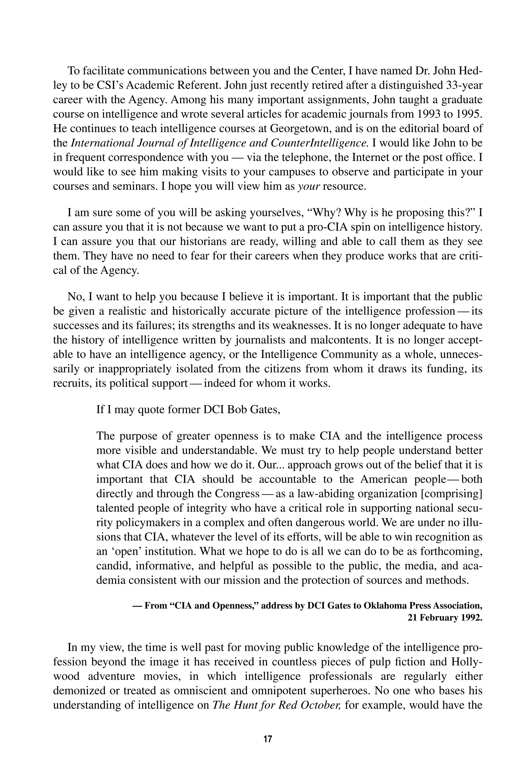 To facilitate communications between you and the Center, I have named Dr. John Hed-ley 
to be CSI’s Academic Referent. John just recently retired after a distinguished 33-year 
career with the Agency. Among his many important assignments, John taught a graduate 
course on intelligence and wrote several articles for academic journals from 1993 to 1995. 
He continues to teach intelligence courses at Georgetown, and is on the editorial board of 
the 
International Journal of Intelligence and CounterIntelligence. 
17 
I would like John to be 
in frequent correspondence with you — via the telephone, the Internet or the post office. I 
would like to see him making visits to your campuses to observe and participate in your 
courses and seminars. I hope you will view him as 
your 
resource. 
I am sure some of you will be asking yourselves, “Why? Why is he proposing this?” I 
can assure you that it is not because we want to put a pro-CIA spin on intelligence history. 
I can assure you that our historians are ready, willing and able to call them as they see 
them. They have no need to fear for their careers when they produce works that are criti-cal 
of the Agency. 
No, I want to help you because I believe it is important. It is important that the public 
be given a realistic and historically accurate picture of the intelligence profession—its 
successes and its failures; its strengths and its weaknesses. It is no longer adequate to have 
the history of intelligence written by journalists and malcontents. It is no longer accept-able 
to have an intelligence agency, or the Intelligence Community as a whole, unneces-sarily 
or inappropriately isolated from the citizens from whom it draws its funding, its 
recruits, its political support—indeed for whom it works. 
If I may quote former DCI Bob Gates, 
The purpose of greater openness is to make CIA and the intelligence process 
more visible and understandable. We must try to help people understand better 
what CIA does and how we do it. Our... approach grows out of the belief that it is 
important that CIA should be accountable to the American people—both 
directly and through the Congress—as a law-abiding organization [comprising] 
talented people of integrity who have a critical role in supporting national secu-rity 
policymakers in a complex and often dangerous world. We are under no illu-sions 
that CIA, whatever the level of its efforts, will be able to win recognition as 
an ‘open’ institution. What we hope to do is all we can do to be as forthcoming, 
candid, informative, and helpful as possible to the public, the media, and aca-demia 
consistent with our mission and the protection of sources and methods. 
— From “CIA and Openness,” address by DCI Gates to Oklahoma Press Association, 
21 February 1992. 
In my view, the time is well past for moving public knowledge of the intelligence pro-fession 
beyond the image it has received in countless pieces of pulp fiction and Holly-wood 
adventure movies, in which intelligence professionals are regularly either 
demonized or treated as omniscient and omnipotent superheroes. No one who bases his 
understanding of intelligence on 
The Hunt for Red October, 
for example, would have the 
 