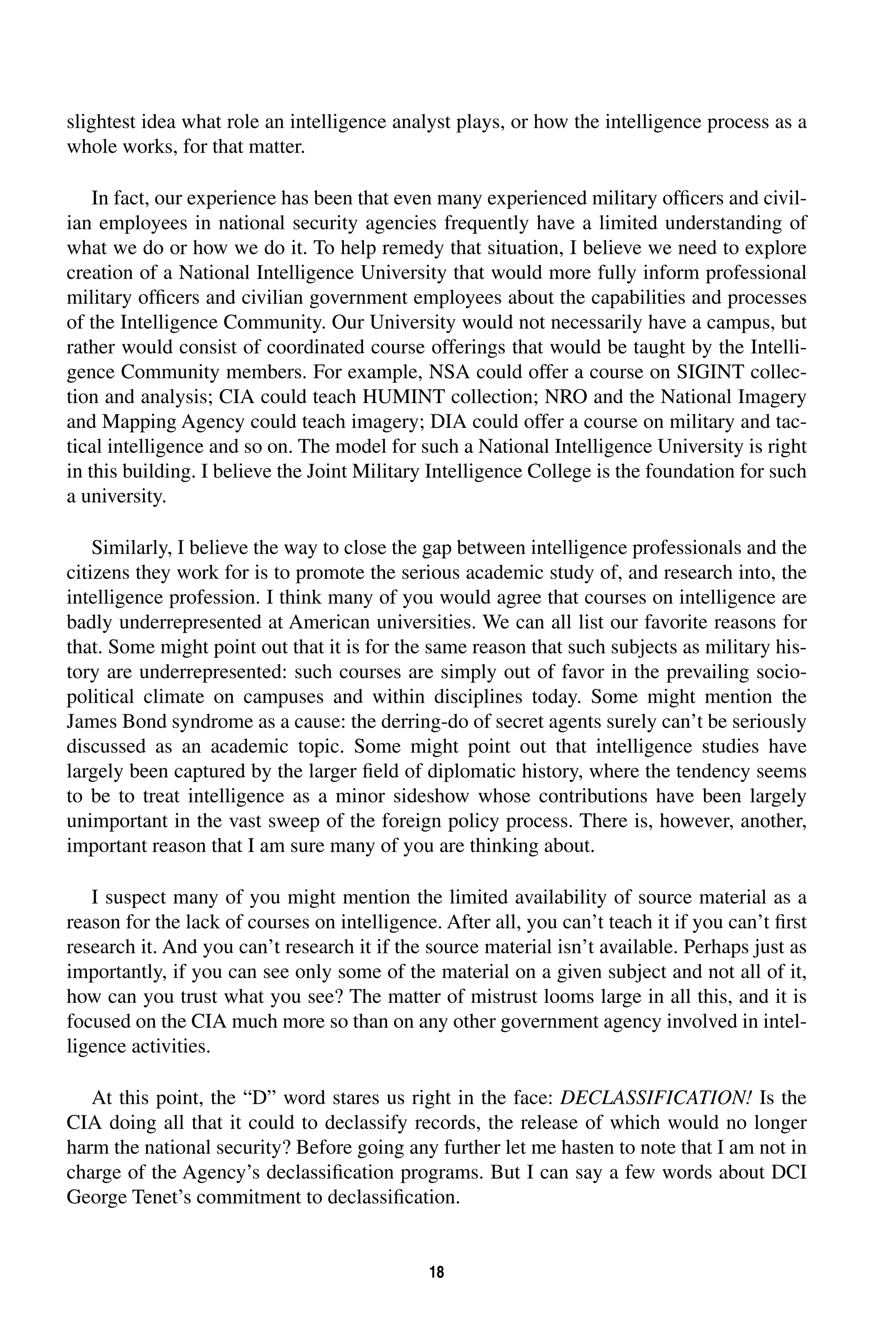 slightest idea what role an intelligence analyst plays, or how the intelligence process as a 
whole works, for that matter. 
In fact, our experience has been that even many experienced military officers and civil-ian 
employees in national security agencies frequently have a limited understanding of 
what we do or how we do it. To help remedy that situation, I believe we need to explore 
creation of a National Intelligence University that would more fully inform professional 
military officers and civilian government employees about the capabilities and processes 
of the Intelligence Community. Our University would not necessarily have a campus, but 
rather would consist of coordinated course offerings that would be taught by the Intelli-gence 
Community members. For example, NSA could offer a course on SIGINT collec-tion 
and analysis; CIA could teach HUMINT collection; NRO and the National Imagery 
and Mapping Agency could teach imagery; DIA could offer a course on military and tac-tical 
intelligence and so on. The model for such a National Intelligence University is right 
in this building. I believe the Joint Military Intelligence College is the foundation for such 
a university. 
Similarly, I believe the way to close the gap between intelligence professionals and the 
citizens they work for is to promote the serious academic study of, and research into, the 
intelligence profession. I think many of you would agree that courses on intelligence are 
badly underrepresented at American universities. We can all list our favorite reasons for 
that. Some might point out that it is for the same reason that such subjects as military his-tory 
are underrepresented: such courses are simply out of favor in the prevailing socio-political 
climate on campuses and within disciplines today. Some might mention the 
James Bond syndrome as a cause: the derring-do of secret agents surely can’t be seriously 
discussed as an academic topic. Some might point out that intelligence studies have 
largely been captured by the larger field of diplomatic history, where the tendency seems 
to be to treat intelligence as a minor sideshow whose contributions have been largely 
unimportant in the vast sweep of the foreign policy process. There is, however, another, 
important reason that I am sure many of you are thinking about. 
I suspect many of you might mention the limited availability of source material as a 
reason for the lack of courses on intelligence. After all, you can’t teach it if you can’t first 
research it. And you can’t research it if the source material isn’t available. Perhaps just as 
importantly, if you can see only some of the material on a given subject and not all of it, 
how can you trust what you see? The matter of mistrust looms large in all this, and it is 
focused on the CIA much more so than on any other government agency involved in intel-ligence 
18 
activities. 
At this point, the “D” word stares us right in the face: 
DECLASSIFICATION! 
Is the 
CIA doing all that it could to declassify records, the release of which would no longer 
harm the national security? Before going any further let me hasten to note that I am not in 
charge of the Agency’s declassification programs. But I can say a few words about DCI 
George Tenet’s commitment to declassification. 
 
