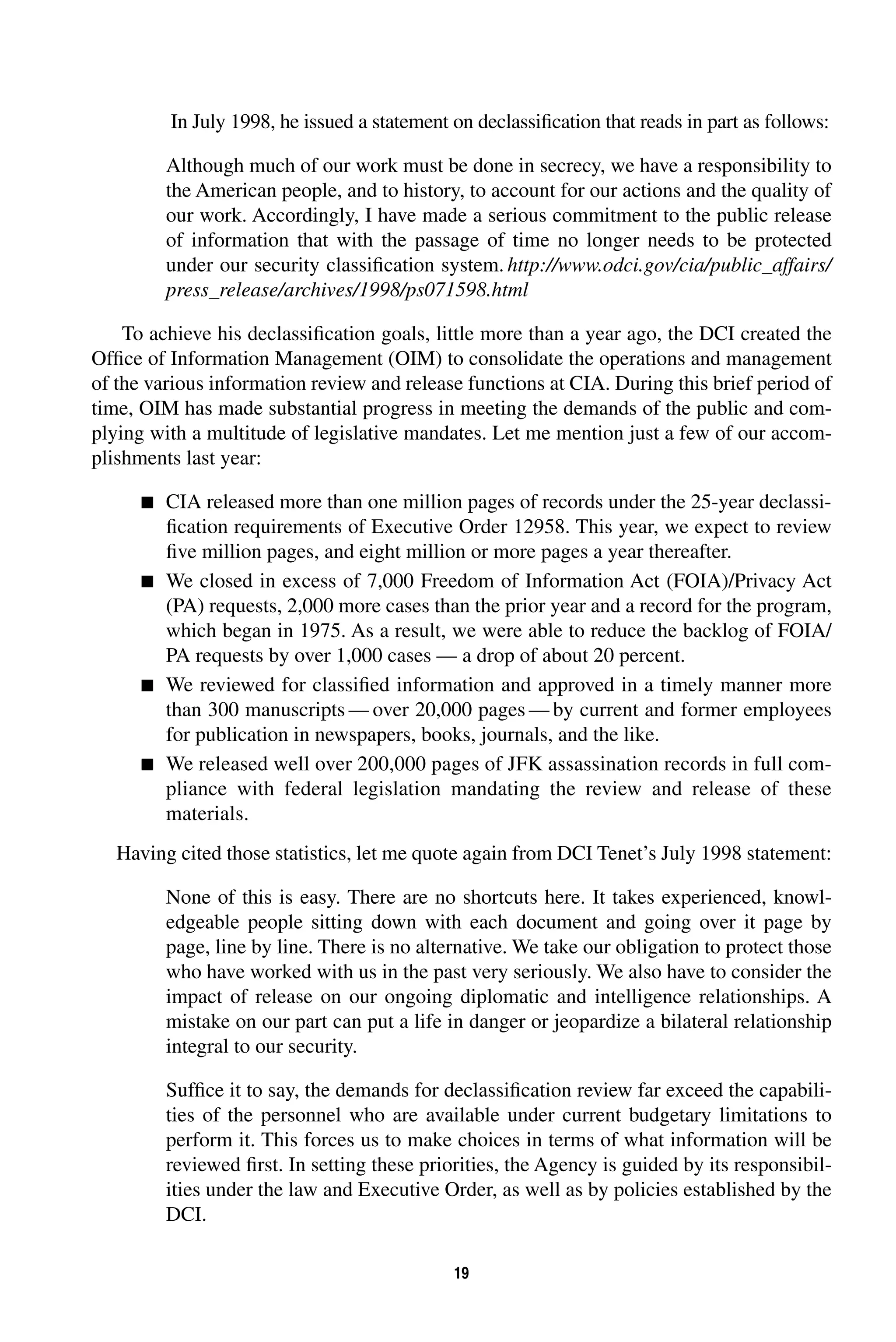 In July 1998, he issued a statement on declassification that reads in part as follows: 
Although much of our work must be done in secrecy, we have a responsibility to 
the American people, and to history, to account for our actions and the quality of 
our work. Accordingly, I have made a serious commitment to the public release 
of information that with the passage of time no longer needs to be protected 
under our security classification system. 
19 
http://www.odci.gov/cia/public_affairs/ 
press_release/archives/1998/ps071598.html 
To achieve his declassification goals, little more than a year ago, the DCI created the 
Office of Information Management (OIM) to consolidate the operations and management 
of the various information review and release functions at CIA. During this brief period of 
time, OIM has made substantial progress in meeting the demands of the public and com-plying 
with a multitude of legislative mandates. Let me mention just a few of our accom-plishments 
last year: 
 
CIA released more than one million pages of records under the 25-year declassi-fication 
requirements of Executive Order 12958. This year, we expect to review 
five million pages, and eight million or more pages a year thereafter. 
 
We closed in excess of 7,000 Freedom of Information Act (FOIA)/Privacy Act 
(PA) requests, 2,000 more cases than the prior year and a record for the program, 
which began in 1975. As a result, we were able to reduce the backlog of FOIA/ 
PA requests by over 1,000 cases — a drop of about 20 percent. 
 
We reviewed for classified information and approved in a timely manner more 
than 300 manuscripts—over 20,000 pages—by current and former employees 
for publication in newspapers, books, journals, and the like. 
 
We released well over 200,000 pages of JFK assassination records in full com-pliance 
with federal legislation mandating the review and release of these 
materials. 
Having cited those statistics, let me quote again from DCI Tenet’s July 1998 statement: 
None of this is easy. There are no shortcuts here. It takes experienced, knowl-edgeable 
people sitting down with each document and going over it page by 
page, line by line. There is no alternative. We take our obligation to protect those 
who have worked with us in the past very seriously. We also have to consider the 
impact of release on our ongoing diplomatic and intelligence relationships. A 
mistake on our part can put a life in danger or jeopardize a bilateral relationship 
integral to our security. 
Suffice it to say, the demands for declassification review far exceed the capabili-ties 
of the personnel who are available under current budgetary limitations to 
perform it. This forces us to make choices in terms of what information will be 
reviewed first. In setting these priorities, the Agency is guided by its responsibil-ities 
under the law and Executive Order, as well as by policies established by the 
DCI. 
 