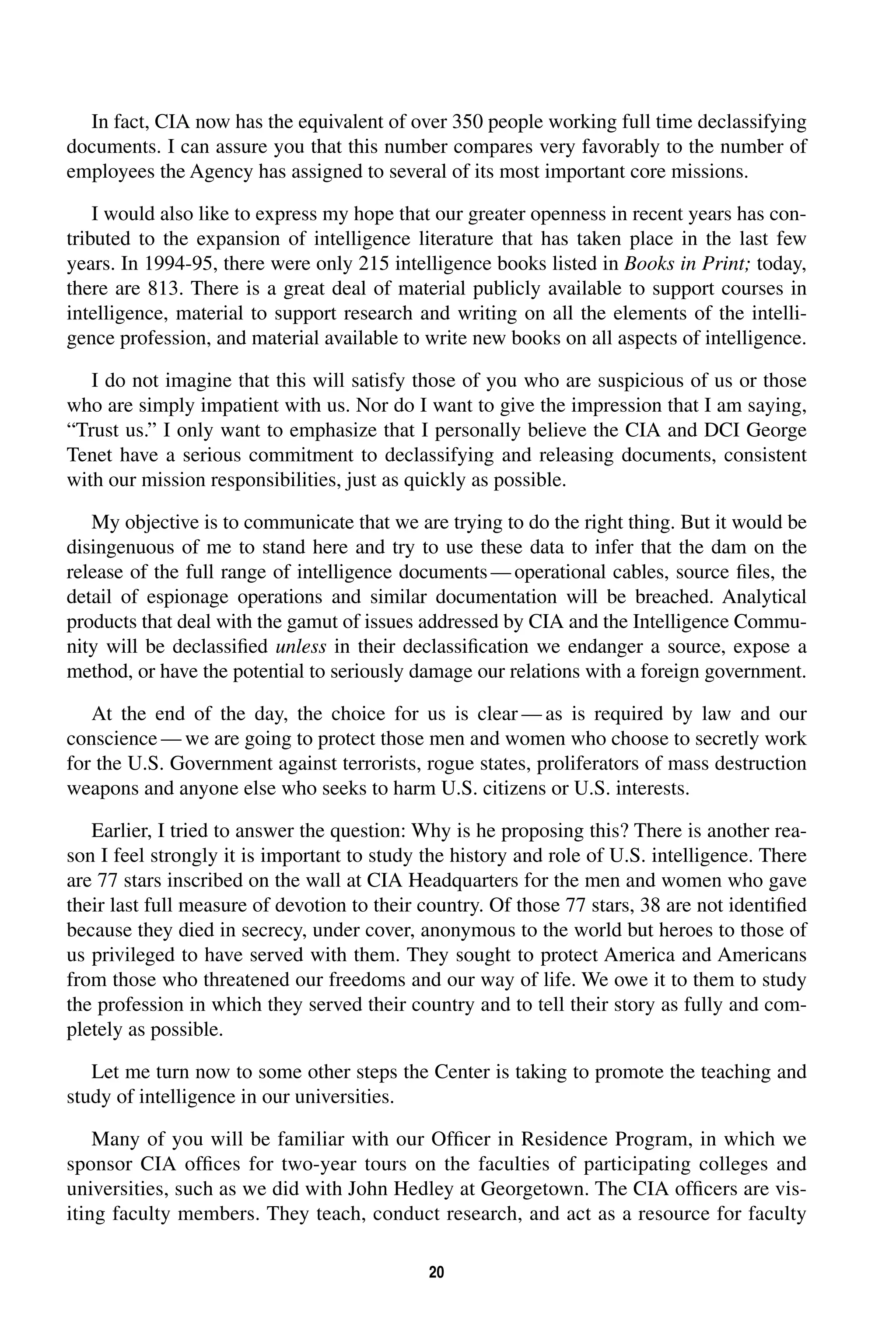 In fact, CIA now has the equivalent of over 350 people working full time declassifying 
documents. I can assure you that this number compares very favorably to the number of 
employees the Agency has assigned to several of its most important core missions. 
I would also like to express my hope that our greater openness in recent years has con-tributed 
to the expansion of intelligence literature that has taken place in the last few 
years. In 1994-95, there were only 215 intelligence books listed in 
20 
Books in Print; 
today, 
there are 813. There is a great deal of material publicly available to support courses in 
intelligence, material to support research and writing on all the elements of the intelli-gence 
profession, and material available to write new books on all aspects of intelligence. 
I do not imagine that this will satisfy those of you who are suspicious of us or those 
who are simply impatient with us. Nor do I want to give the impression that I am saying, 
“Trust us.” I only want to emphasize that I personally believe the CIA and DCI George 
Tenet have a serious commitment to declassifying and releasing documents, consistent 
with our mission responsibilities, just as quickly as possible. 
My objective is to communicate that we are trying to do the right thing. But it would be 
disingenuous of me to stand here and try to use these data to infer that the dam on the 
release of the full range of intelligence documents—operational cables, source files, the 
detail of espionage operations and similar documentation will be breached. Analytical 
products that deal with the gamut of issues addressed by CIA and the Intelligence Commu-nity 
will be declassified 
unless 
in their declassification we endanger a source, expose a 
method, or have the potential to seriously damage our relations with a foreign government. 
At the end of the day, the choice for us is clear—as is required by law and our 
conscience—we are going to protect those men and women who choose to secretly work 
for the U.S. Government against terrorists, rogue states, proliferators of mass destruction 
weapons and anyone else who seeks to harm U.S. citizens or U.S. interests. 
Earlier, I tried to answer the question: Why is he proposing this? There is another rea-son 
I feel strongly it is important to study the history and role of U.S. intelligence. There 
are 77 stars inscribed on the wall at CIA Headquarters for the men and women who gave 
their last full measure of devotion to their country. Of those 77 stars, 38 are not identified 
because they died in secrecy, under cover, anonymous to the world but heroes to those of 
us privileged to have served with them. They sought to protect America and Americans 
from those who threatened our freedoms and our way of life. We owe it to them to study 
the profession in which they served their country and to tell their story as fully and com-pletely 
as possible. 
Let me turn now to some other steps the Center is taking to promote the teaching and 
study of intelligence in our universities. 
Many of you will be familiar with our Officer in Residence Program, in which we 
sponsor CIA offices for two-year tours on the faculties of participating colleges and 
universities, such as we did with John Hedley at Georgetown. The CIA officers are vis-iting 
faculty members. They teach, conduct research, and act as a resource for faculty 
 