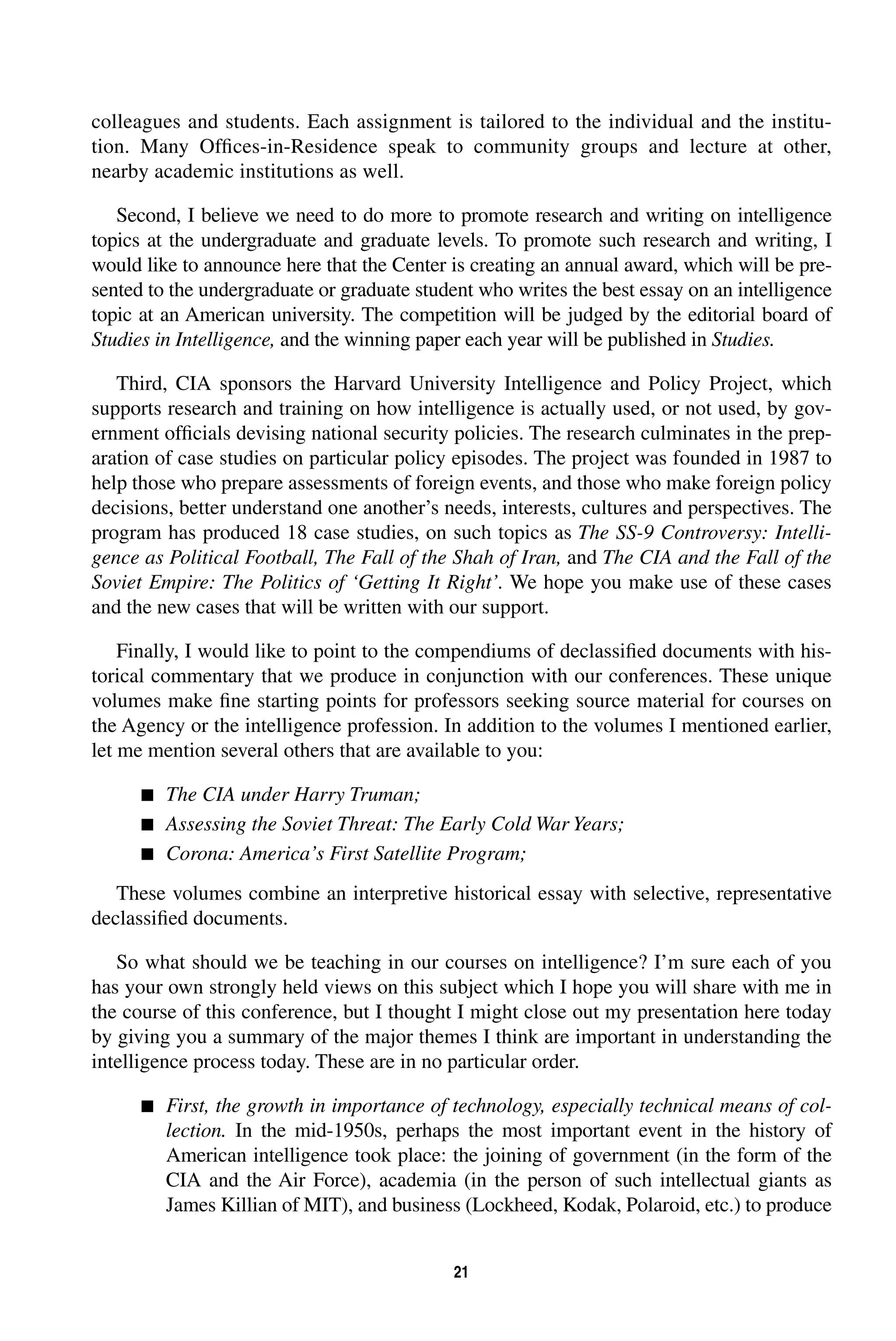 colleagues and students. Each assignment is tailored to the individual and the institu-tion. 
Many Offices-in-Residence speak to community groups and lecture at other, 
21 
nearby academic institutions as well. 
Second, I believe we need to do more to promote research and writing on intelligence 
topics at the undergraduate and graduate levels. To promote such research and writing, I 
would like to announce here that the Center is creating an annual award, which will be pre-sented 
to the undergraduate or graduate student who writes the best essay on an intelligence 
topic at an American university. The competition will be judged by the editorial board of 
Studies in Intelligence, 
and the winning paper each year will be published in 
Studies. 
Third, CIA sponsors the Harvard University Intelligence and Policy Project, which 
supports research and training on how intelligence is actually used, or not used, by gov-ernment 
officials devising national security policies. The research culminates in the prep-aration 
of case studies on particular policy episodes. The project was founded in 1987 to 
help those who prepare assessments of foreign events, and those who make foreign policy 
decisions, better understand one another’s needs, interests, cultures and perspectives. The 
program has produced 18 case studies, on such topics as 
The SS-9 Controversy: Intelli-gence 
as Political Football, The Fall of the Shah of Iran, 
and 
The CIA and the Fall of the 
Soviet Empire: The Politics of ‘Getting It Right’. 
We hope you make use of these cases 
and the new cases that will be written with our support. 
Finally, I would like to point to the compendiums of declassified documents with his-torical 
commentary that we produce in conjunction with our conferences. These unique 
volumes make fine starting points for professors seeking source material for courses on 
the Agency or the intelligence profession. In addition to the volumes I mentioned earlier, 
let me mention several others that are available to you: 
 
The CIA under Harry Truman; 
 
Assessing the Soviet Threat: The Early Cold War Years; 
 Corona: America’s First Satellite Program; 
These volumes combine an interpretive historical essay with selective, representative 
declassified documents. 
So what should we be teaching in our courses on intelligence? I’m sure each of you 
has your own strongly held views on this subject which I hope you will share with me in 
the course of this conference, but I thought I might close out my presentation here today 
by giving you a summary of the major themes I think are important in understanding the 
intelligence process today. These are in no particular order. 
 First, the growth in importance of technology, especially technical means of col-lection. 
In the mid-1950s, perhaps the most important event in the history of 
American intelligence took place: the joining of government (in the form of the 
CIA and the Air Force), academia (in the person of such intellectual giants as 
James Killian of MIT), and business (Lockheed, Kodak, Polaroid, etc.) to produce 
 