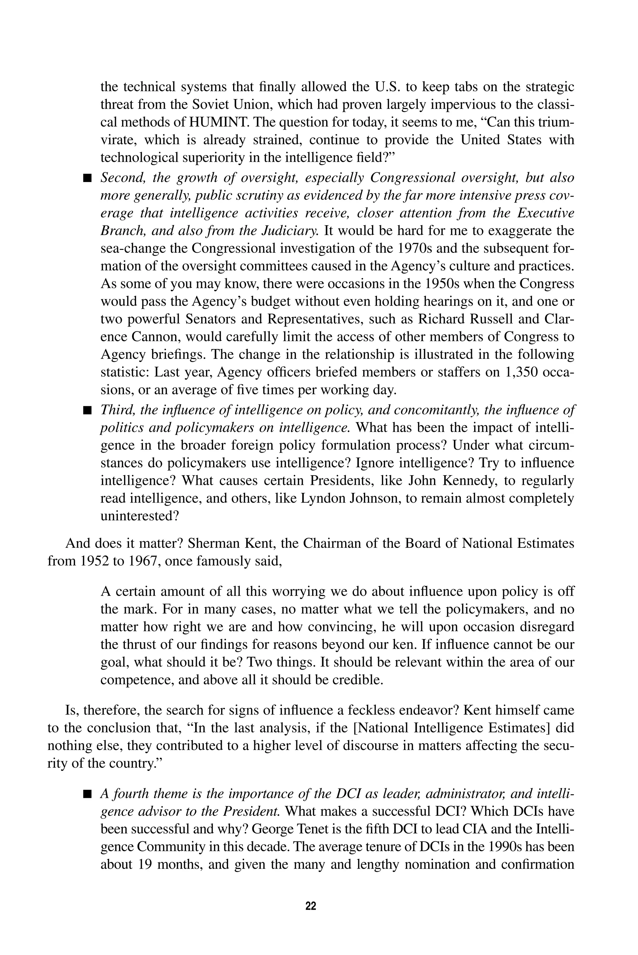 the technical systems that finally allowed the U.S. to keep tabs on the strategic 
threat from the Soviet Union, which had proven largely impervious to the classi-cal 
methods of HUMINT. The question for today, it seems to me, “Can this trium-virate, 
which is already strained, continue to provide the United States with 
technological superiority in the intelligence field?” 
 Second, the growth of oversight, especially Congressional oversight, but also 
more generally, public scrutiny as evidenced by the far more intensive press cov-erage 
that intelligence activities receive, closer attention from the Executive 
Branch, and also from the Judiciary. It would be hard for me to exaggerate the 
sea-change the Congressional investigation of the 1970s and the subsequent for-mation 
of the oversight committees caused in the Agency’s culture and practices. 
As some of you may know, there were occasions in the 1950s when the Congress 
would pass the Agency’s budget without even holding hearings on it, and one or 
two powerful Senators and Representatives, such as Richard Russell and Clar-ence 
Cannon, would carefully limit the access of other members of Congress to 
Agency briefings. The change in the relationship is illustrated in the following 
statistic: Last year, Agency officers briefed members or staffers on 1,350 occa-sions, 
or an average of five times per working day. 
 Third, the influence of intelligence on policy, and concomitantly, the influence of 
politics and policymakers on intelligence. What has been the impact of intelli-gence 
in the broader foreign policy formulation process? Under what circum-stances 
do policymakers use intelligence? Ignore intelligence? Try to influence 
intelligence? What causes certain Presidents, like John Kennedy, to regularly 
read intelligence, and others, like Lyndon Johnson, to remain almost completely 
uninterested? 
And does it matter? Sherman Kent, the Chairman of the Board of National Estimates 
22 
from 1952 to 1967, once famously said, 
A certain amount of all this worrying we do about influence upon policy is off 
the mark. For in many cases, no matter what we tell the policymakers, and no 
matter how right we are and how convincing, he will upon occasion disregard 
the thrust of our findings for reasons beyond our ken. If influence cannot be our 
goal, what should it be? Two things. It should be relevant within the area of our 
competence, and above all it should be credible. 
Is, therefore, the search for signs of influence a feckless endeavor? Kent himself came 
to the conclusion that, “In the last analysis, if the [National Intelligence Estimates] did 
nothing else, they contributed to a higher level of discourse in matters affecting the secu-rity 
of the country.” 
 A fourth theme is the importance of the DCI as leader, administrator, and intelli-gence 
advisor to the President. What makes a successful DCI? Which DCIs have 
been successful and why? George Tenet is the fifth DCI to lead CIA and the Intelli-gence 
Community in this decade. The average tenure of DCIs in the 1990s has been 
about 19 months, and given the many and lengthy nomination and confirmation 
 