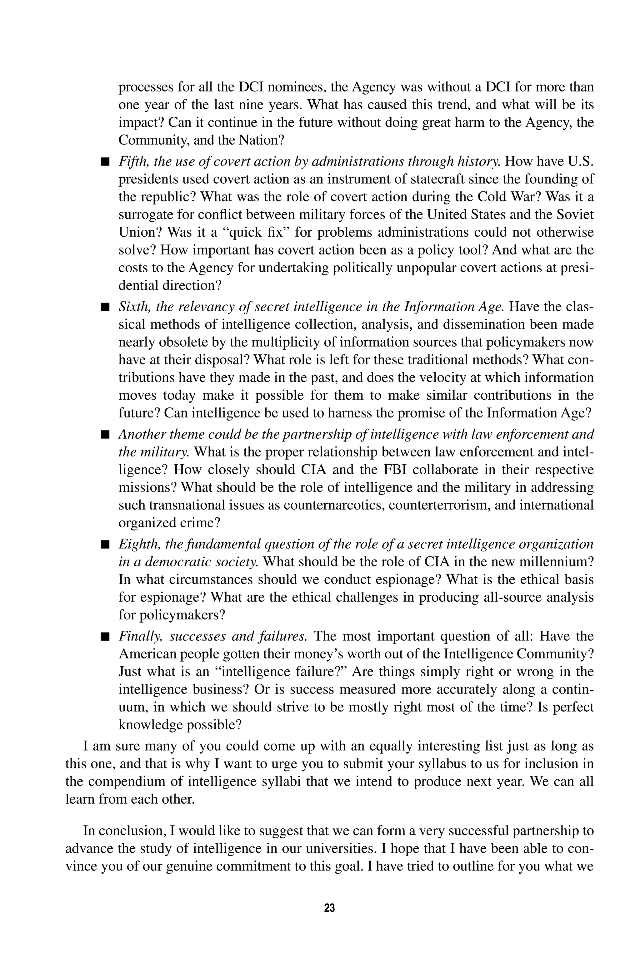 processes for all the DCI nominees, the Agency was without a DCI for more than 
one year of the last nine years. What has caused this trend, and what will be its 
impact? Can it continue in the future without doing great harm to the Agency, the 
Community, and the Nation? 
 Fifth, the use of covert action by administrations through history. How have U.S. 
presidents used covert action as an instrument of statecraft since the founding of 
the republic? What was the role of covert action during the Cold War? Was it a 
surrogate for conflict between military forces of the United States and the Soviet 
Union? Was it a “quick fix” for problems administrations could not otherwise 
solve? How important has covert action been as a policy tool? And what are the 
costs to the Agency for undertaking politically unpopular covert actions at presi-dential 
23 
direction? 
 Sixth, the relevancy of secret intelligence in the Information Age. Have the clas-sical 
methods of intelligence collection, analysis, and dissemination been made 
nearly obsolete by the multiplicity of information sources that policymakers now 
have at their disposal? What role is left for these traditional methods? What con-tributions 
have they made in the past, and does the velocity at which information 
moves today make it possible for them to make similar contributions in the 
future? Can intelligence be used to harness the promise of the Information Age? 
 Another theme could be the partnership of intelligence with law enforcement and 
the military. What is the proper relationship between law enforcement and intel-ligence? 
How closely should CIA and the FBI collaborate in their respective 
missions? What should be the role of intelligence and the military in addressing 
such transnational issues as counternarcotics, counterterrorism, and international 
organized crime? 
 Eighth, the fundamental question of the role of a secret intelligence organization 
in a democratic society. What should be the role of CIA in the new millennium? 
In what circumstances should we conduct espionage? What is the ethical basis 
for espionage? What are the ethical challenges in producing all-source analysis 
for policymakers? 
 Finally, successes and failures. The most important question of all: Have the 
American people gotten their money’s worth out of the Intelligence Community? 
Just what is an “intelligence failure?” Are things simply right or wrong in the 
intelligence business? Or is success measured more accurately along a contin-uum, 
in which we should strive to be mostly right most of the time? Is perfect 
knowledge possible? 
I am sure many of you could come up with an equally interesting list just as long as 
this one, and that is why I want to urge you to submit your syllabus to us for inclusion in 
the compendium of intelligence syllabi that we intend to produce next year. We can all 
learn from each other. 
In conclusion, I would like to suggest that we can form a very successful partnership to 
advance the study of intelligence in our universities. I hope that I have been able to con-vince 
you of our genuine commitment to this goal. I have tried to outline for you what we 
 