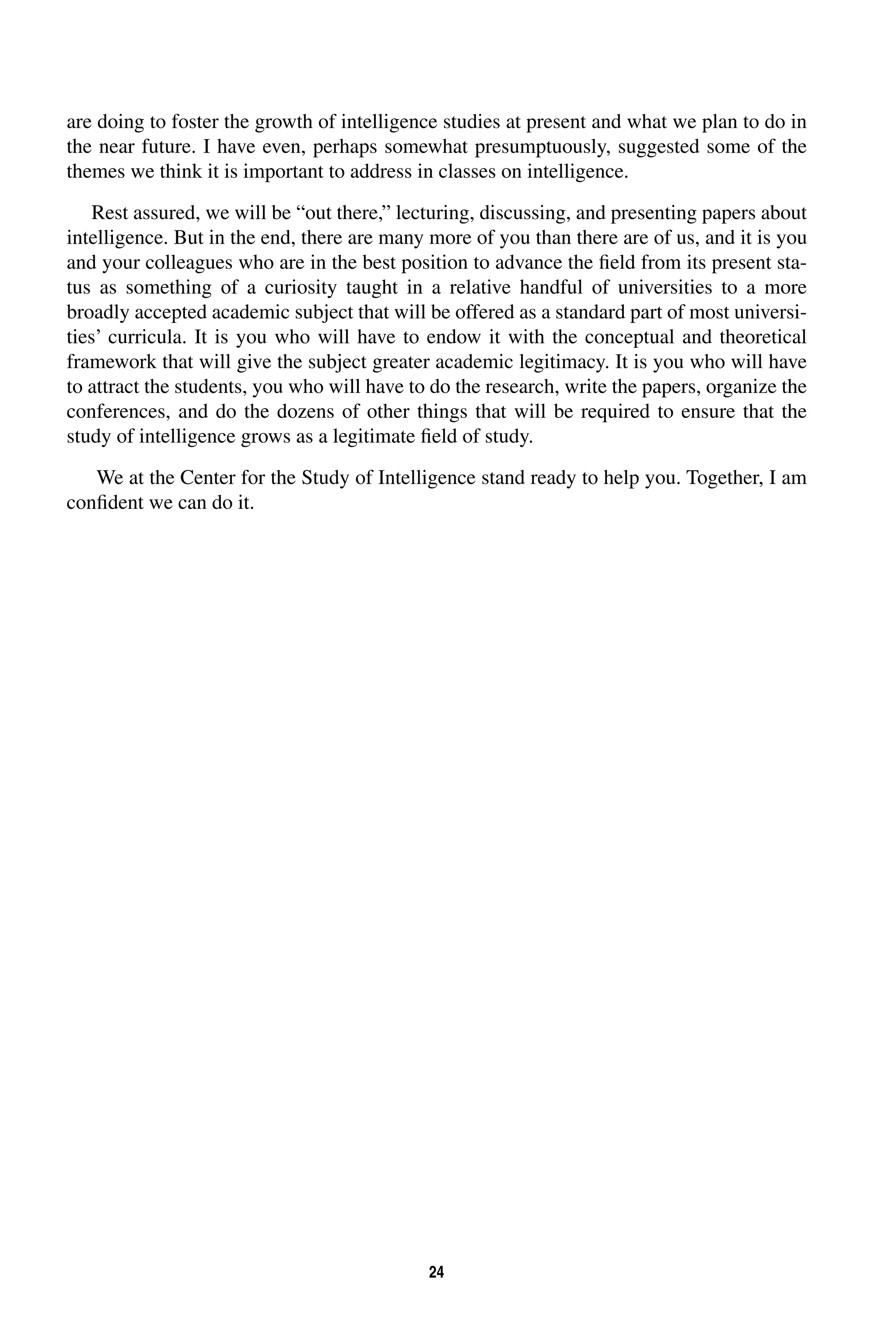are doing to foster the growth of intelligence studies at present and what we plan to do in 
the near future. I have even, perhaps somewhat presumptuously, suggested some of the 
themes we think it is important to address in classes on intelligence. 
Rest assured, we will be “out there,” lecturing, discussing, and presenting papers about 
intelligence. But in the end, there are many more of you than there are of us, and it is you 
and your colleagues who are in the best position to advance the field from its present sta-tus 
as something of a curiosity taught in a relative handful of universities to a more 
broadly accepted academic subject that will be offered as a standard part of most universi-ties’ 
curricula. It is you who will have to endow it with the conceptual and theoretical 
framework that will give the subject greater academic legitimacy. It is you who will have 
to attract the students, you who will have to do the research, write the papers, organize the 
conferences, and do the dozens of other things that will be required to ensure that the 
study of intelligence grows as a legitimate field of study. 
We at the Center for the Study of Intelligence stand ready to help you. Together, I am 
24 
confident we can do it. 
 