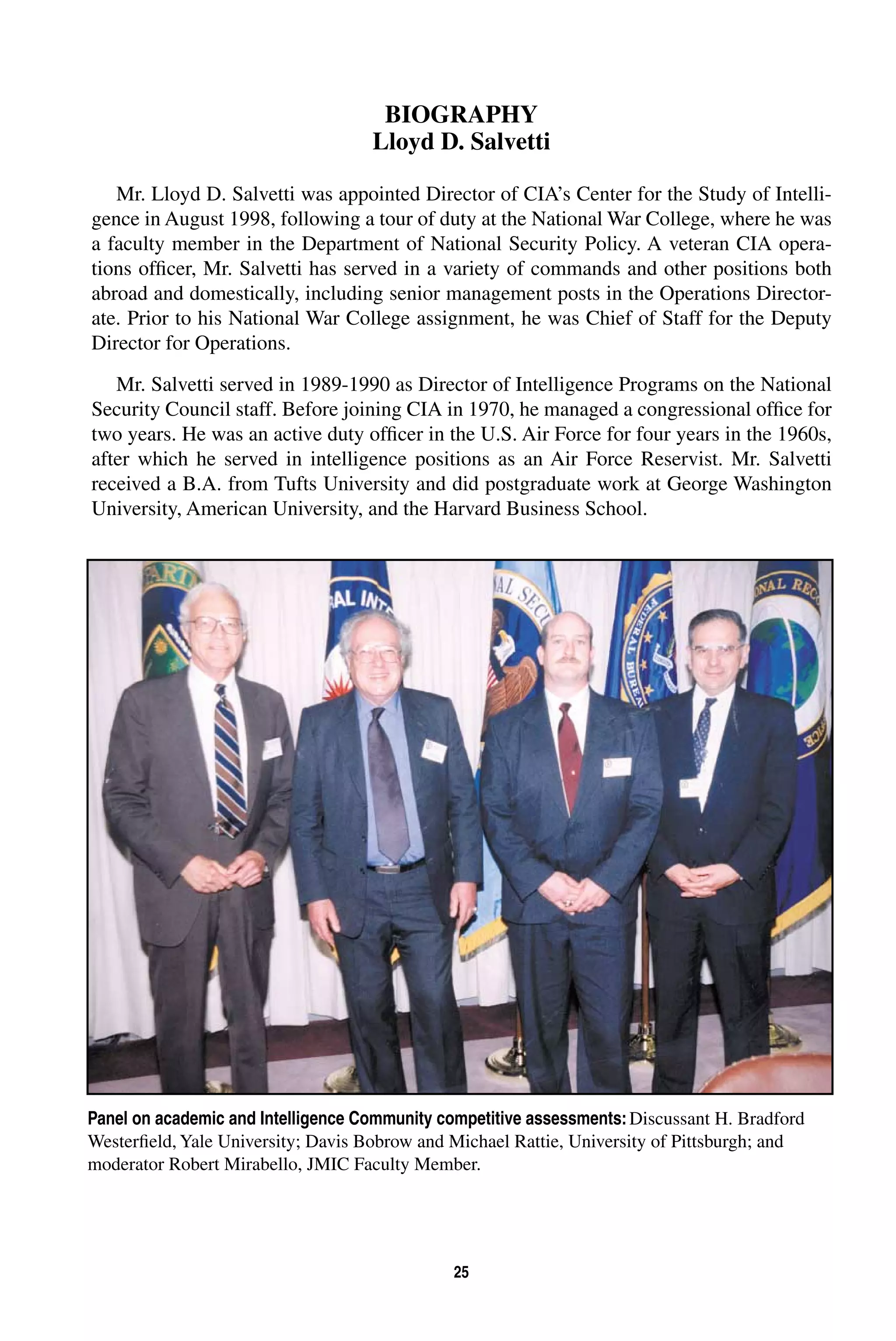 BIOGRAPHY 
Lloyd D. Salvetti 
Mr. Lloyd D. Salvetti was appointed Director of CIA’s Center for the Study of Intelli-gence 
in August 1998, following a tour of duty at the National War College, where he was 
a faculty member in the Department of National Security Policy. A veteran CIA opera-tions 
officer, Mr. Salvetti has served in a variety of commands and other positions both 
abroad and domestically, including senior management posts in the Operations Director-ate. 
Prior to his National War College assignment, he was Chief of Staff for the Deputy 
25 
Director for Operations. 
Mr. Salvetti served in 1989-1990 as Director of Intelligence Programs on the National 
Security Council staff. Before joining CIA in 1970, he managed a congressional office for 
two years. He was an active duty officer in the U.S. Air Force for four years in the 1960s, 
after which he served in intelligence positions as an Air Force Reservist. Mr. Salvetti 
received a B.A. from Tufts University and did postgraduate work at George Washington 
University, American University, and the Harvard Business School. 
Panel on academic and Intelligence Community competitive assessments: Discussant H. Bradford 
Westerfield, Yale University; Davis Bobrow and Michael Rattie, University of Pittsburgh; and 
moderator Robert Mirabello, JMIC Faculty Member. 
 