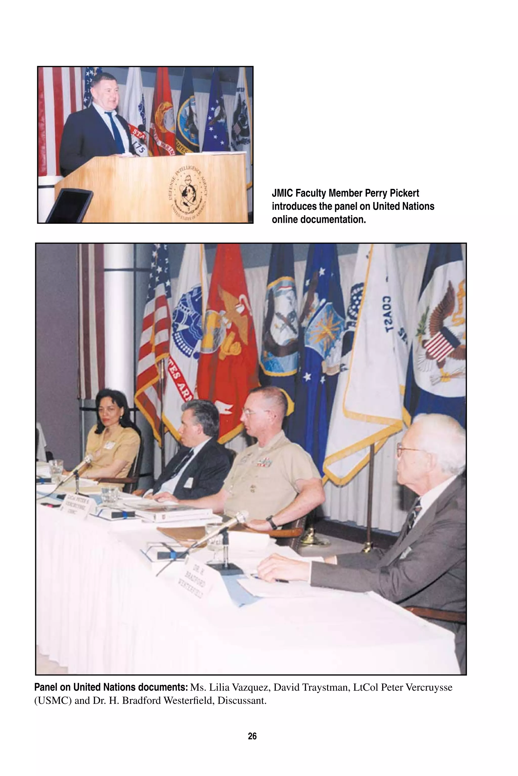 26 
JMIC Faculty Member Perry Pickert 
introduces the panel on United Nations 
online documentation. 
Panel on United Nations documents: Ms. Lilia Vazquez, David Traystman, LtCol Peter Vercruysse 
(USMC) and Dr. H. Bradford Westerfield, Discussant. 
 