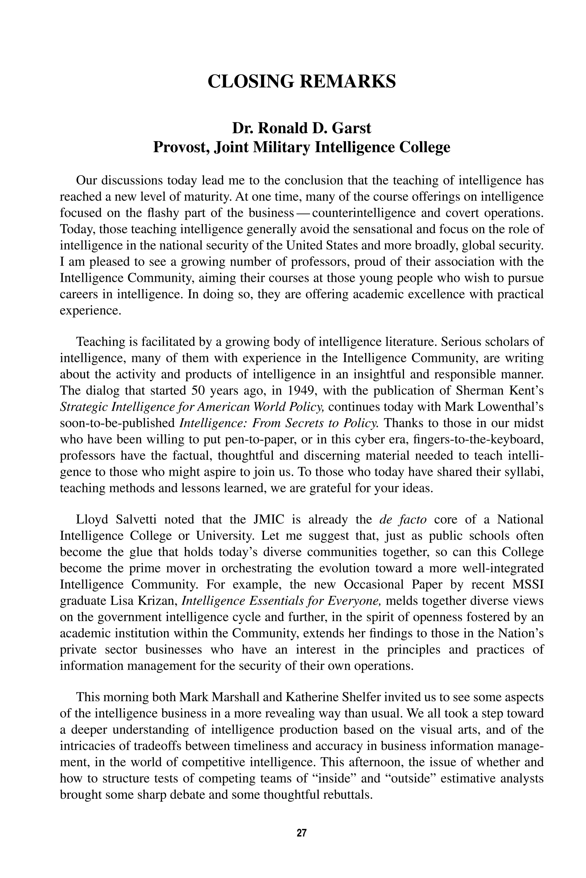 CLOSING REMARKS 
Dr. Ronald D. Garst 
Provost, Joint Military Intelligence College 
Our discussions today lead me to the conclusion that the teaching of intelligence has 
reached a new level of maturity. At one time, many of the course offerings on intelligence 
focused on the flashy part of the business—counterintelligence and covert operations. 
Today, those teaching intelligence generally avoid the sensational and focus on the role of 
intelligence in the national security of the United States and more broadly, global security. 
I am pleased to see a growing number of professors, proud of their association with the 
Intelligence Community, aiming their courses at those young people who wish to pursue 
careers in intelligence. In doing so, they are offering academic excellence with practical 
experience. 
Teaching is facilitated by a growing body of intelligence literature. Serious scholars of 
intelligence, many of them with experience in the Intelligence Community, are writing 
about the activity and products of intelligence in an insightful and responsible manner. 
The dialog that started 50 years ago, in 1949, with the publication of Sherman Kent’s 
Strategic Intelligence for American World Policy, continues today with Mark Lowenthal’s 
soon-to-be-published Intelligence: From Secrets to Policy. Thanks to those in our midst 
who have been willing to put pen-to-paper, or in this cyber era, fingers-to-the-keyboard, 
professors have the factual, thoughtful and discerning material needed to teach intelli-gence 
to those who might aspire to join us. To those who today have shared their syllabi, 
teaching methods and lessons learned, we are grateful for your ideas. 
Lloyd Salvetti noted that the JMIC is already the de facto core of a National 
Intelligence College or University. Let me suggest that, just as public schools often 
become the glue that holds today’s diverse communities together, so can this College 
become the prime mover in orchestrating the evolution toward a more well-integrated 
Intelligence Community. For example, the new Occasional Paper by recent MSSI 
graduate Lisa Krizan, Intelligence Essentials for Everyone, melds together diverse views 
on the government intelligence cycle and further, in the spirit of openness fostered by an 
academic institution within the Community, extends her findings to those in the Nation’s 
private sector businesses who have an interest in the principles and practices of 
information management for the security of their own operations. 
This morning both Mark Marshall and Katherine Shelfer invited us to see some aspects 
of the intelligence business in a more revealing way than usual. We all took a step toward 
a deeper understanding of intelligence production based on the visual arts, and of the 
intricacies of tradeoffs between timeliness and accuracy in business information manage-ment, 
in the world of competitive intelligence. This afternoon, the issue of whether and 
how to structure tests of competing teams of “inside” and “outside” estimative analysts 
brought some sharp debate and some thoughtful rebuttals. 
27 
 